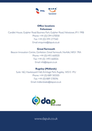 office locations
felixstowe
Candlet House, Gulpher Road Business Park, Gulpher Road, Felixstowe, IP11 9RB
Phone: +44 (0)1394 670058
Fax: +44 (0)1394 277560
Email: enquiries@dapuk.co.uk
greatyarmouth
Beacon Innovation Centre, Gorleston, GreatYarmouth, Norfolk, NR31 7RA
Phone: +44 (0)1493 660020
Fax: +44 (0) 1493 660026
Email: info@dapuk.co.uk
rugeley (Midlands)
Suite 1&2, Hawkesyard Hall,Armitage Park, Rugeley, WS15 1PU
Phone: +44 (0)1889 583505
Fax: +44 (0)1889 578596
Email: midlandsales@dapuk.co.uk
www.dapuk.co.uk
 