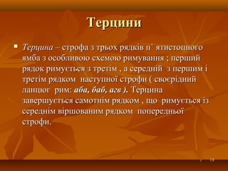 ТерциниТерцини
 ТерцинаТерцина – строфа з трьох рядків п– строфа з трьох рядків п`` ятистопногоятистопного
ямба з особливою схемою римування ; першийямба з особливою схемою римування ; перший
рядок римується з третім , а середній з першим ірядок римується з третім , а середній з першим і
третім рядком наступної строфи ( своєріднийтретім рядком наступної строфи ( своєрідний
ланцюг рим:ланцюг рим: аба, баб, агв ).аба, баб, агв ). ТерцинаТерцина
завершується самотнім рядком ,завершується самотнім рядком , що римується ізщо римується із
середнім віршованим рядком попередньоїсереднім віршованим рядком попередньої
строфи.строфи.
1919
 