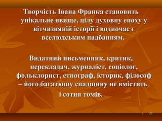 2020
Творчість Івана Франка становитьТворчість Івана Франка становить
унікальне явище, цілу духовну епоху уунікальне явище, цілу духовну епоху у
вітчизняній історії і водночас євітчизняній історії і водночас є
вселюдським надбанням.вселюдським надбанням.
Видатний письменник, критик,Видатний письменник, критик,
перекладач, журналіст, соціолог,перекладач, журналіст, соціолог,
фольклорист, етнограф, історик, філософфольклорист, етнограф, історик, філософ
– його багатющу спадщину не вмістить– його багатющу спадщину не вмістить
і сотня томів.і сотня томів.
 