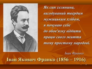 44
Іван Якович Франко (1856 – 1916)Іван Якович Франко (1856 – 1916)
Як син селянина,Як син селянина,
вигодуваний твердимвигодуваний твердим
мужицьким хлібом,мужицьким хлібом,
я почуваю себея почуваю себе
до обов'язку віддатидо обов'язку віддати
працю свого життяпрацю свого життя
тому простому народові.тому простому народові.
Іван ФранкоІван Франко
 