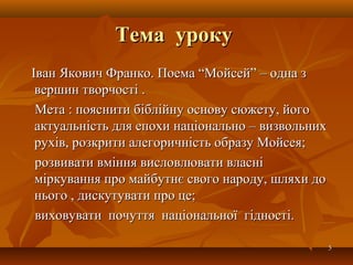 Тема урокуТема уроку
Іван Якович Франко. Поема “Мойсей” – одна зІван Якович Франко. Поема “Мойсей” – одна з
вершин творчості .вершин творчості .
Мета : пояснити біблійну основу сюжету, йогоМета : пояснити біблійну основу сюжету, його
актуальність для епохи національно – визвольнихактуальність для епохи національно – визвольних
рухів, розкрити алегоричність образу Мойсея;рухів, розкрити алегоричність образу Мойсея;
розвивати вміння висловлювати власнірозвивати вміння висловлювати власні
міркування про майбутнє свого народу, шляхи доміркування про майбутнє свого народу, шляхи до
нього , дискутувати про це;нього , дискутувати про це;
виховувати почуття національної гідності.виховувати почуття національної гідності.
55
 