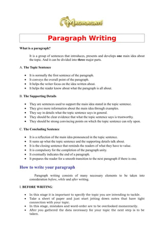 Paragraph Writing
What is a paragraph?

       It is a group of sentences that introduces, presents and develops one main idea about
       the topic. And it can be divided into three major parts.

A. The Topic Sentence

   •   It is normally the first sentence of the paragraph.
   •   It conveys the overall point of the paragraph.
   •   It helps the writer focus on the idea written about.
   •   It helps the reader know about what the paragraph is all about.

B. The Supporting Details

   •   They are sentences used to support the main idea stated in the topic sentence.
   •   They give more information about the main idea through examples.
   •   They say in details what the topic sentence says in general.
   •   They should be clear evidence that what the topic sentence says is trustworthy.
   •   They should be strong convincing points on which the topic sentence can rely upon.

C. The Concluding Sentence

   •   It is a reflection of the main idea pronounced in the topic sentence.
   •   It sums up what the topic sentence and the supporting details talk about.
   •   It is the closing sentence that reminds the readers of what they have to value.
   •   It is compulsory for the completion of the paragraph unity.
   •   It eventually indicates the end of a paragraph.
   •   It prepares the reader for a smooth transition to the next paragraph if there is one.

How to write your paragraph
          Paragraph writing consists of many necessary elements to be taken into
       consideration before, while and after writing.

I. BEFORE WRITING:

   •   In this stage it is important to specify the topic you are intending to tackle.
   •   Take a sheet of paper and just start jotting down notes that have tight
       connection with your topic.
   •   In this stage, mistakes and word-order are to be overlooked momentarily.
   •   After you gathered the data necessary for your topic the next step is to be
       taken.
 