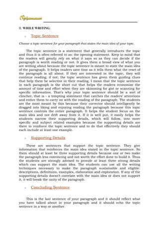 ________________________________________________________________

II. WHILE WRITING:

    o   Topic Sentence
Choose a topic sentence for your paragraph that states the main idea of your topic.

     The topic sentence is a statement that generally introduces the topic
and thus it is often referred to as: the opening statement. Keep in mind that
the readers will greatly rely on what it says so as they can decide if the
paragraph is worth reading or not. It gives them a broad view of what you
are writing about because the topic sentence is meant to state the main idea
of the paragraph. It helps readers save time as it tells them what the reset of
the paragraph is all about. If they are interested in the topic, they will
continue reading; if not; the topic sentence has given them guiding clues
that help them be selective in their reading. I mean that the topic sentence
in each paragraph is the short cut that helps the readers economize the
amount of time and effort when they are skimming for gist or scanning for
specific information. That’s why your topic sentence should be a sort of
clincher, that is - a tempting statement that catches the readers’ attentions
and entice them to carry on with the reading of the paragraph. The students
are the most meant by this because their corrector should intelligently be
dragged into liking and enjoying reading the paragraph because this topic
sentence controls the entire paragraph. It helps the student focus on the
main idea and not drift away from it. If it is well put, it easily helps the
students narrow their supporting details, which will follow, into more
specific and subject related examples because the supporting details are
there to reinforce the topic sentence and to do that effectively they should
each include at least one example.

    o   Supporting Details

       These are sentences that support the topic sentence. They give
information that reinforces the main idea stated in the topic sentence. So
there should at least be three supporting details because one or two make
the paragraph less convincing and not worth the effort done to build it. Thus
the students are strongly advised to provide at least three strong details
which can support the main idea. The students can use all the writing
techniques necessary to make the paragraph sustainable and eligible:
descriptions, definitions, examples, elaboration and exploration. If any of the
supporting details doesn’t correlate with the main idea or does not support
it, it will break the unity of the paragraph.

    o   Concluding Sentence


    This is the last sentence of your paragraph and it should reflect what
you have talked about in your paragraph and it should echo the topic
sentence in a way or another.
 