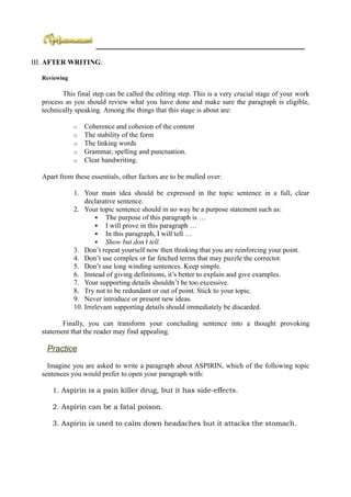 ___________________________________________________________

III. AFTER WRITING:

  Reviewing

         This final step can be called the editing step. This is a very crucial stage of your work
  process as you should review what you have done and make sure the paragraph is eligible,
  technically speaking. Among the things that this stage is about are:

              o   Coherence and cohesion of the content
              o   The stability of the form
              o   The linking words
              o   Grammar, spelling and punctuation.
              o   Clear handwriting.

  Apart from these essentials, other factors are to be mulled over:

              1. Your main idea should be expressed in the topic sentence in a full, clear
                  declarative sentence.
              2. Your topic sentence should in no way be a purpose statement such as:
                       The purpose of this paragraph is …
                       I will prove in this paragraph …
                       In this paragraph, I will tell …
                       Show but don’t tell.
              3. Don’t repeat yourself now then thinking that you are reinforcing your point.
              4. Don’t use complex or far fetched terms that may puzzle the corrector.
              5. Don’t use long winding sentences. Keep simple.
              6. Instead of giving definitions, it’s better to explain and give examples.
              7. Your supporting details shouldn’t be too excessive.
              8. Try not to be redundant or out of point. Stick to your topic.
              9. Never introduce or present new ideas.
              10. Irrelevant supporting details should immediately be discarded.

         Finally, you can transform your concluding sentence into a thought provoking
  statement that the reader may find appealing.

    Practice

    Imagine you are asked to write a paragraph about ASPIRIN, which of the following topic
  sentences you would prefer to open your paragraph with:

     1. Aspirin is a pain killer drug, but it has side-effects.

     2. Aspirin can be a fatal poison.

     3. Aspirin is used to calm down headaches but it attacks the stomach.
 