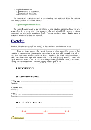 •     Aspirin is a medicine.
     •     Aspirin has a lot of side effects.
     •     Aspirin can cure headaches.

   The reader won't be enthusiastic as to go on reading your paragraph. If, on the contrary,
your paragraph starts like this for instance,

     •     Aspirin can prevent heart attacks.

    The reader, I guess, would be fervent to know in what way this is possible. What you have
to do, then, is to prove your topic sentence valid and scientifically proven by giving
sustainable and convincing supporting details. You may prefer to quote a Doctor so as to
make your statement reliable and authentic.


Exercise
Read the following paragraph and identify its three main parts as indicated below

         There are three reasons why I prefer jogging to other sports. One reason is that
 Jogging is a cheap sport. I can practise it anywhere at any time with no need for a ball or
 any other equipment. Another reason why I prefer jogging is that it is friendly to my heart. I
 don’t have to exhaust myself or do excessive efforts while jogging. Finally, I prefer this
 sport because it is safe. It isn’t as risky as other sports like gymnastics, racing or horseback
 riding. For all these reasons, I consider jogging the best sport of all.


           I. TOPIC SENTENCE:

           ...........................................................................................................................

           II. SUPPORTING DETAILS

*/ First one: ..................................................................................................................
Example: .......................................................................................................................

*/ Second one: .............................................................................................................
Example: ......................................................................................................................

*/ Third one: ...............................................................................................................
Example: ......................................................................................................................


           III. CONCLUDING SENTENCE:

           ........................................................................................................................

                       ***___________***___________***

                             ___________________________________________________________
 