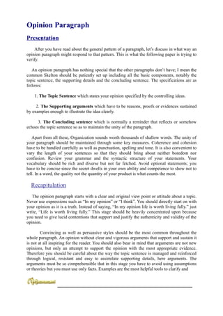 Opinion Paragraph
Presentation
     After you have read about the general pattern of a paragraph, let’s discuss in what way an
opinion paragraph might respond to that pattern. This is what the following paper is trying to
verify.

   An opinion paragraph has nothing special that the other paragraphs don’t have; I mean the
common Skelton should be patiently set up including all the basic components, notably the
topic sentence, the supporting details and the concluding sentence. The specifications are as
follows:

    1. The Topic Sentence which states your opinion specified by the controlling ideas.

     2. The Supporting arguments which have to be reasons, proofs or evidences sustained
by examples enough to illustrate the idea clearly.

      3. The Concluding sentence which is normally a reminder that reflects or somehow
echoes the topic sentence so as to maintain the unity of the paragraph.

   Apart from all these, Organization sounds worth thousands of shallow words. The unity of
your paragraph should be maintained through some key measures. Coherence and cohesion
have to be handled carefully as well as punctuation, spelling and tone. It is also convenient to
vary the length of your sentences so that they should bring about neither boredom nor
confusion. Review your grammar and the syntactic structure of your statements. Your
vocabulary should be rich and diverse but not far fetched. Avoid optional statements; you
have to be concise since the secret dwells in your own ability and competence to show not to
tell. In a word, the quality not the quantity of your product is what counts the most.

  Recapitulation
   The opinion paragraph starts with a clear and original view point or attitude about a topic.
Never use expressions such as “In my opinion” or “I think”. You should directly start on with
your opinion as it is a truth. Instead of saying, “In my opinion life is worth living fully.” just
write, “Life is worth living fully.” This stage should be heavily concentrated upon because
you need to give lucid contentions that support and justify the authenticity and validity of the
opinion.

        Convincing as well as persuasive styles should be the most common throughout the
whole paragraph. An opinion without clear and vigorous arguments that support and sustain it
is not at all inspiring for the reader. You should also bear in mind that arguments are not new
opinions, but only an attempt to support the opinion with the most appropriate evidence.
Therefore you should be careful about the way the topic sentence is managed and reinforced
through logical, resistant and easy to assimilate supporting details, here arguments. The
arguments must be so comprehensible that in this stage you have to avoid using assumptions
or theories but you must use only facts. Examples are the most helpful tools to clarify and


                 ____________________________________________________________
 