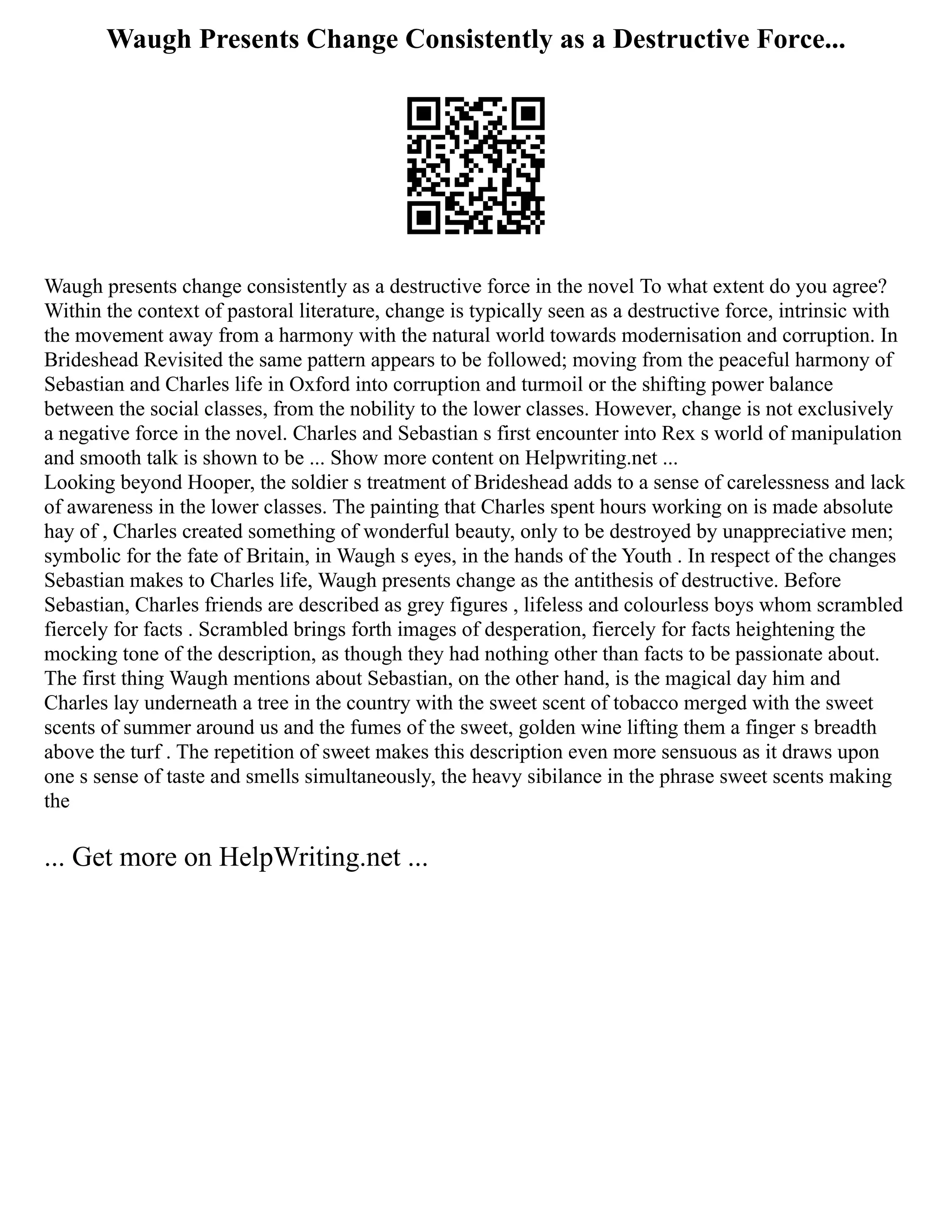 Waugh Presents Change Consistently as a Destructive Force...
Waugh presents change consistently as a destructive force in the novel To what extent do you agree?
Within the context of pastoral literature, change is typically seen as a destructive force, intrinsic with
the movement away from a harmony with the natural world towards modernisation and corruption. In
Brideshead Revisited the same pattern appears to be followed; moving from the peaceful harmony of
Sebastian and Charles life in Oxford into corruption and turmoil or the shifting power balance
between the social classes, from the nobility to the lower classes. However, change is not exclusively
a negative force in the novel. Charles and Sebastian s first encounter into Rex s world of manipulation
and smooth talk is shown to be ... Show more content on Helpwriting.net ...
Looking beyond Hooper, the soldier s treatment of Brideshead adds to a sense of carelessness and lack
of awareness in the lower classes. The painting that Charles spent hours working on is made absolute
hay of , Charles created something of wonderful beauty, only to be destroyed by unappreciative men;
symbolic for the fate of Britain, in Waugh s eyes, in the hands of the Youth . In respect of the changes
Sebastian makes to Charles life, Waugh presents change as the antithesis of destructive. Before
Sebastian, Charles friends are described as grey figures , lifeless and colourless boys whom scrambled
fiercely for facts . Scrambled brings forth images of desperation, fiercely for facts heightening the
mocking tone of the description, as though they had nothing other than facts to be passionate about.
The first thing Waugh mentions about Sebastian, on the other hand, is the magical day him and
Charles lay underneath a tree in the country with the sweet scent of tobacco merged with the sweet
scents of summer around us and the fumes of the sweet, golden wine lifting them a finger s breadth
above the turf . The repetition of sweet makes this description even more sensuous as it draws upon
one s sense of taste and smells simultaneously, the heavy sibilance in the phrase sweet scents making
the
... Get more on HelpWriting.net ...
 