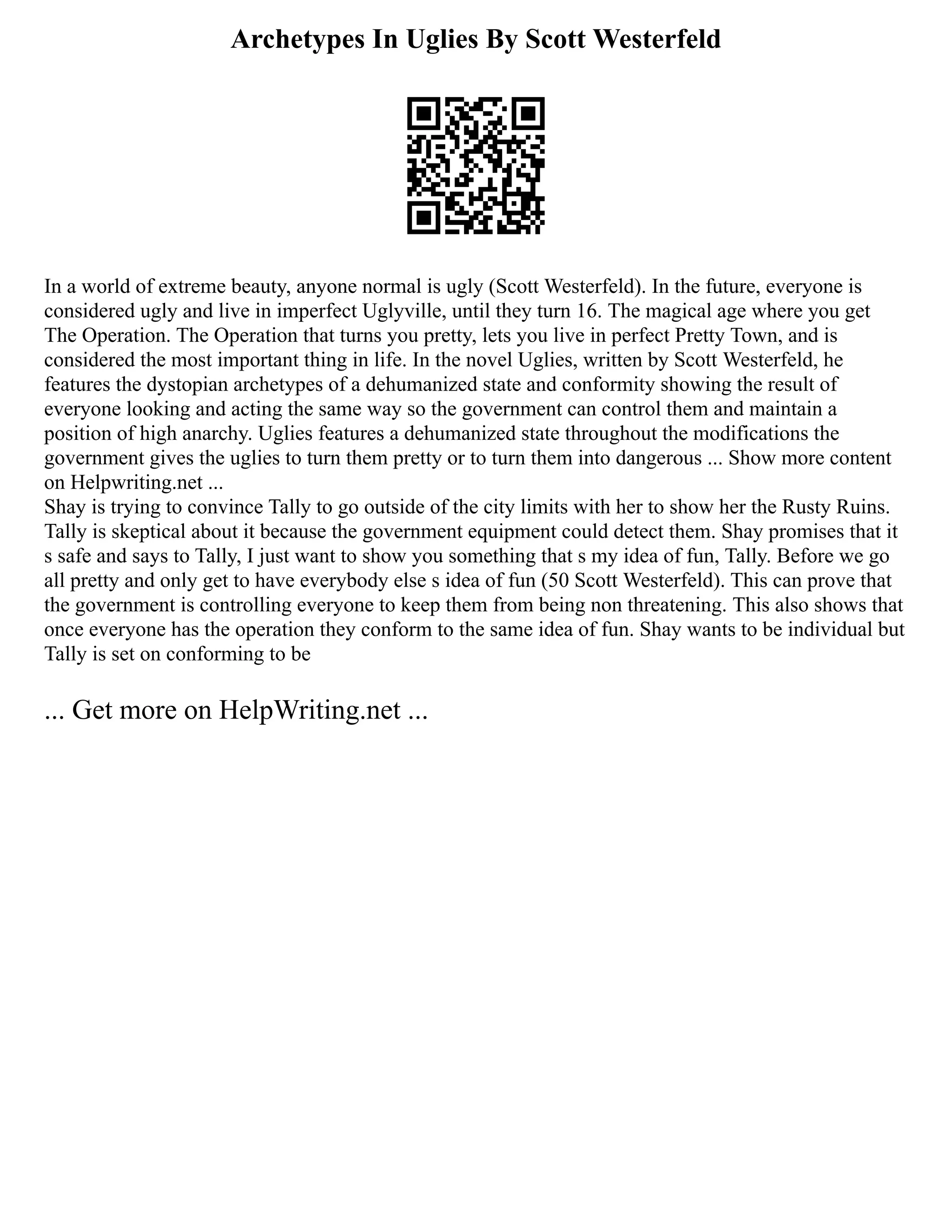 Archetypes In Uglies By Scott Westerfeld
In a world of extreme beauty, anyone normal is ugly (Scott Westerfeld). In the future, everyone is
considered ugly and live in imperfect Uglyville, until they turn 16. The magical age where you get
The Operation. The Operation that turns you pretty, lets you live in perfect Pretty Town, and is
considered the most important thing in life. In the novel Uglies, written by Scott Westerfeld, he
features the dystopian archetypes of a dehumanized state and conformity showing the result of
everyone looking and acting the same way so the government can control them and maintain a
position of high anarchy. Uglies features a dehumanized state throughout the modifications the
government gives the uglies to turn them pretty or to turn them into dangerous ... Show more content
on Helpwriting.net ...
Shay is trying to convince Tally to go outside of the city limits with her to show her the Rusty Ruins.
Tally is skeptical about it because the government equipment could detect them. Shay promises that it
s safe and says to Tally, I just want to show you something that s my idea of fun, Tally. Before we go
all pretty and only get to have everybody else s idea of fun (50 Scott Westerfeld). This can prove that
the government is controlling everyone to keep them from being non threatening. This also shows that
once everyone has the operation they conform to the same idea of fun. Shay wants to be individual but
Tally is set on conforming to be
... Get more on HelpWriting.net ...
 