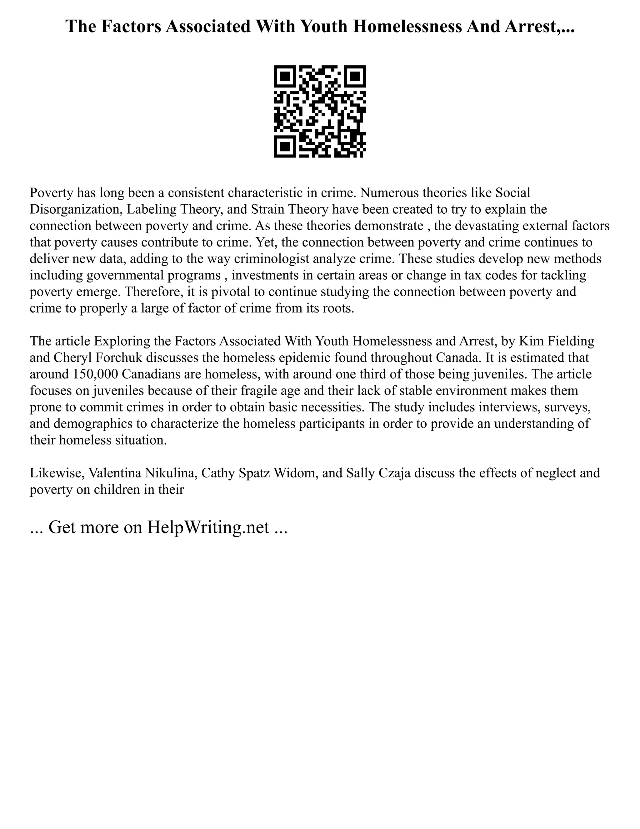 The Factors Associated With Youth Homelessness And Arrest,...
Poverty has long been a consistent characteristic in crime. Numerous theories like Social
Disorganization, Labeling Theory, and Strain Theory have been created to try to explain the
connection between poverty and crime. As these theories demonstrate , the devastating external factors
that poverty causes contribute to crime. Yet, the connection between poverty and crime continues to
deliver new data, adding to the way criminologist analyze crime. These studies develop new methods
including governmental programs , investments in certain areas or change in tax codes for tackling
poverty emerge. Therefore, it is pivotal to continue studying the connection between poverty and
crime to properly a large of factor of crime from its roots.
The article Exploring the Factors Associated With Youth Homelessness and Arrest, by Kim Fielding
and Cheryl Forchuk discusses the homeless epidemic found throughout Canada. It is estimated that
around 150,000 Canadians are homeless, with around one third of those being juveniles. The article
focuses on juveniles because of their fragile age and their lack of stable environment makes them
prone to commit crimes in order to obtain basic necessities. The study includes interviews, surveys,
and demographics to characterize the homeless participants in order to provide an understanding of
their homeless situation.
Likewise, Valentina Nikulina, Cathy Spatz Widom, and Sally Czaja discuss the effects of neglect and
poverty on children in their
... Get more on HelpWriting.net ...
 