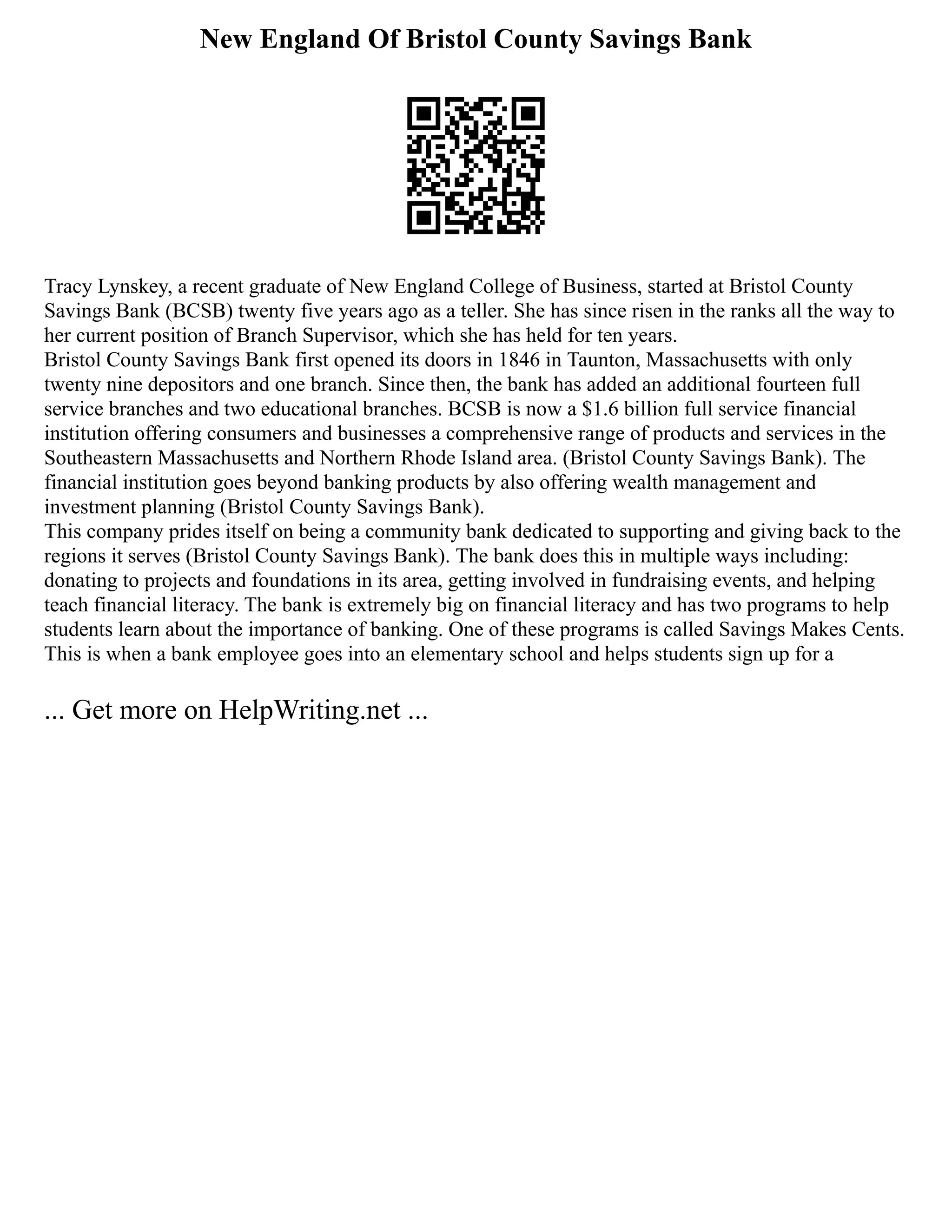 New England Of Bristol County Savings Bank
Tracy Lynskey, a recent graduate of New England College of Business, started at Bristol County
Savings Bank (BCSB) twenty five years ago as a teller. She has since risen in the ranks all the way to
her current position of Branch Supervisor, which she has held for ten years.
Bristol County Savings Bank first opened its doors in 1846 in Taunton, Massachusetts with only
twenty nine depositors and one branch. Since then, the bank has added an additional fourteen full
service branches and two educational branches. BCSB is now a $1.6 billion full service financial
institution offering consumers and businesses a comprehensive range of products and services in the
Southeastern Massachusetts and Northern Rhode Island area. (Bristol County Savings Bank). The
financial institution goes beyond banking products by also offering wealth management and
investment planning (Bristol County Savings Bank).
This company prides itself on being a community bank dedicated to supporting and giving back to the
regions it serves (Bristol County Savings Bank). The bank does this in multiple ways including:
donating to projects and foundations in its area, getting involved in fundraising events, and helping
teach financial literacy. The bank is extremely big on financial literacy and has two programs to help
students learn about the importance of banking. One of these programs is called Savings Makes Cents.
This is when a bank employee goes into an elementary school and helps students sign up for a
... Get more on HelpWriting.net ...
 