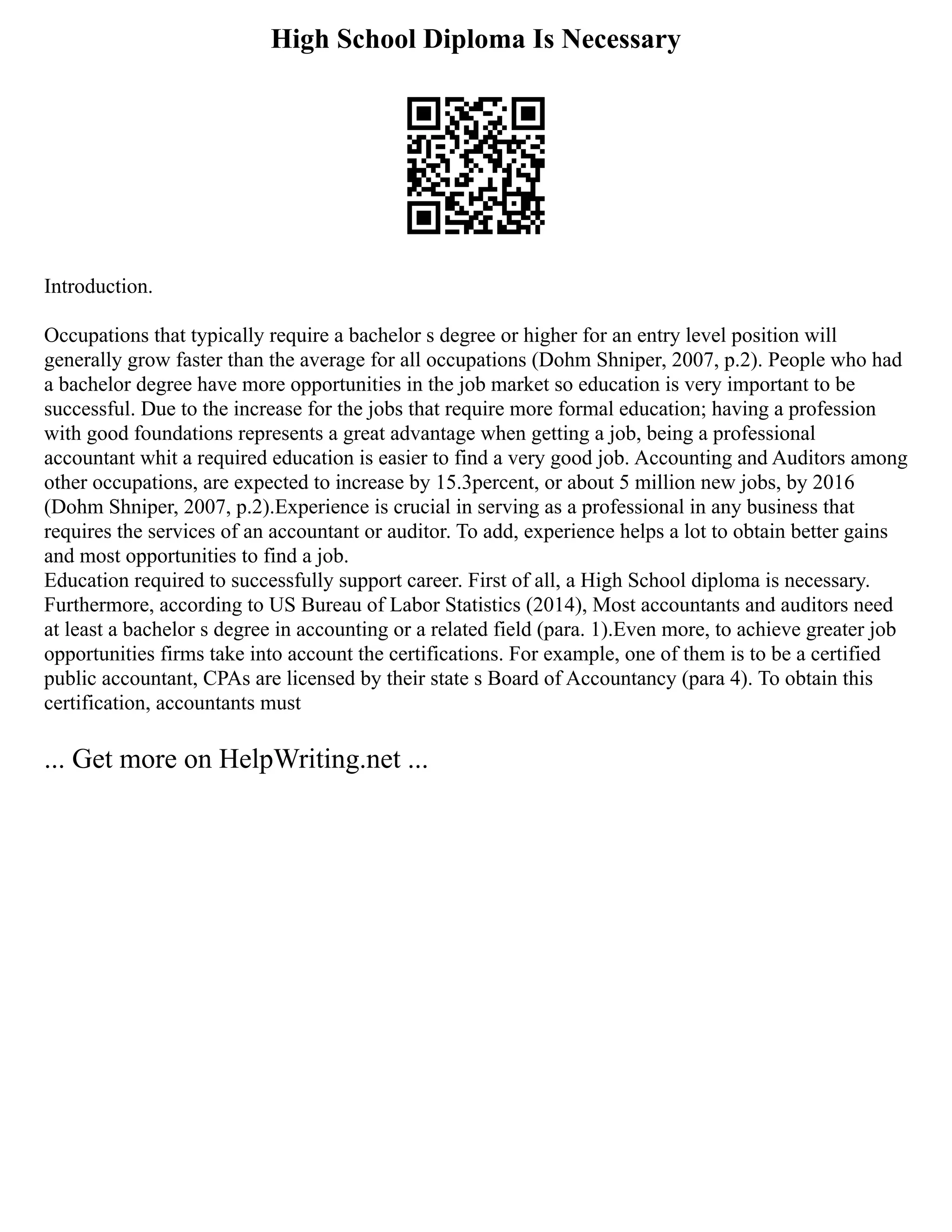 High School Diploma Is Necessary
Introduction.
Occupations that typically require a bachelor s degree or higher for an entry level position will
generally grow faster than the average for all occupations (Dohm Shniper, 2007, p.2). People who had
a bachelor degree have more opportunities in the job market so education is very important to be
successful. Due to the increase for the jobs that require more formal education; having a profession
with good foundations represents a great advantage when getting a job, being a professional
accountant whit a required education is easier to find a very good job. Accounting and Auditors among
other occupations, are expected to increase by 15.3percent, or about 5 million new jobs, by 2016
(Dohm Shniper, 2007, p.2).Experience is crucial in serving as a professional in any business that
requires the services of an accountant or auditor. To add, experience helps a lot to obtain better gains
and most opportunities to find a job.
Education required to successfully support career. First of all, a High School diploma is necessary.
Furthermore, according to US Bureau of Labor Statistics (2014), Most accountants and auditors need
at least a bachelor s degree in accounting or a related field (para. 1).Even more, to achieve greater job
opportunities firms take into account the certifications. For example, one of them is to be a certified
public accountant, CPAs are licensed by their state s Board of Accountancy (para 4). To obtain this
certification, accountants must
... Get more on HelpWriting.net ...
 