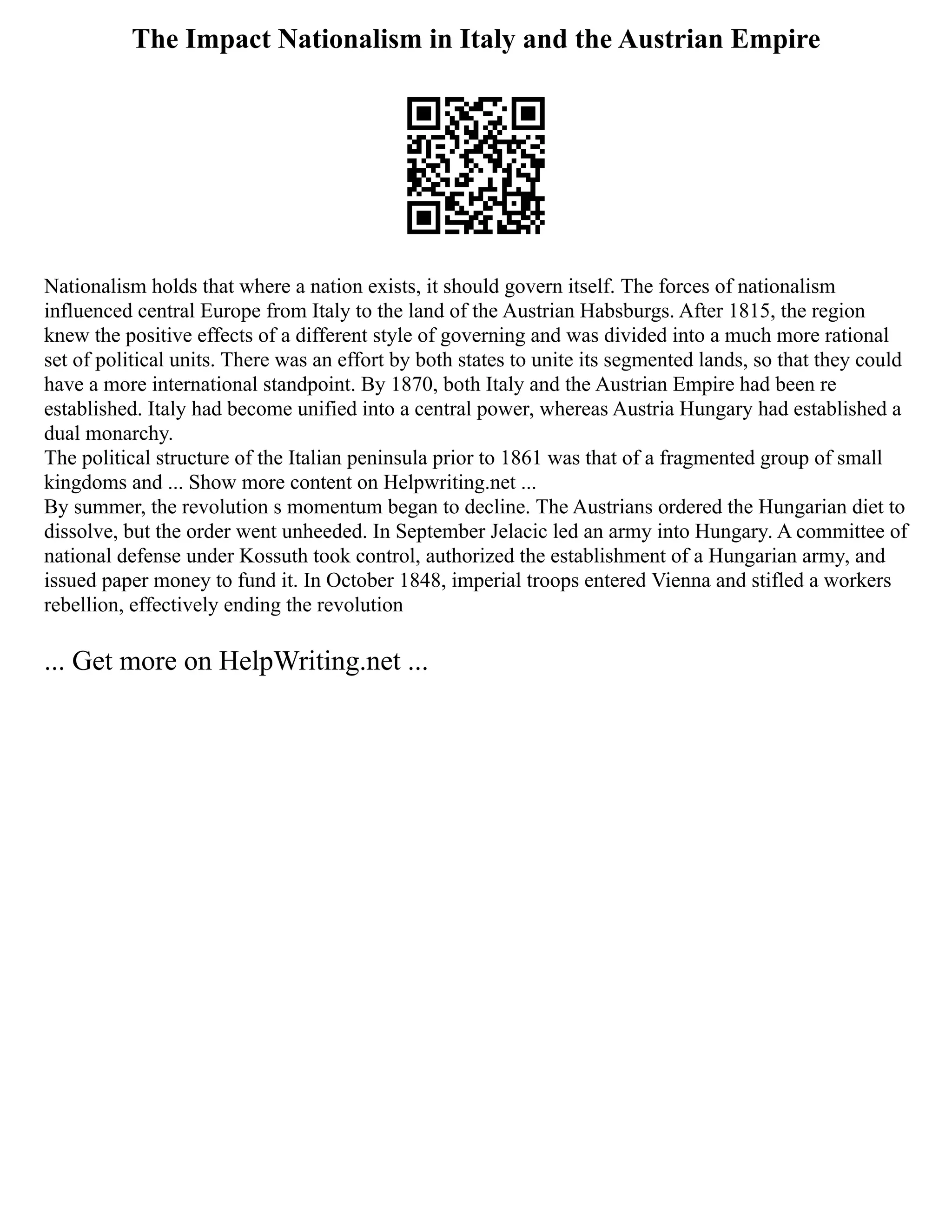 The Impact Nationalism in Italy and the Austrian Empire
Nationalism holds that where a nation exists, it should govern itself. The forces of nationalism
influenced central Europe from Italy to the land of the Austrian Habsburgs. After 1815, the region
knew the positive effects of a different style of governing and was divided into a much more rational
set of political units. There was an effort by both states to unite its segmented lands, so that they could
have a more international standpoint. By 1870, both Italy and the Austrian Empire had been re
established. Italy had become unified into a central power, whereas Austria Hungary had established a
dual monarchy.
The political structure of the Italian peninsula prior to 1861 was that of a fragmented group of small
kingdoms and ... Show more content on Helpwriting.net ...
By summer, the revolution s momentum began to decline. The Austrians ordered the Hungarian diet to
dissolve, but the order went unheeded. In September Jelacic led an army into Hungary. A committee of
national defense under Kossuth took control, authorized the establishment of a Hungarian army, and
issued paper money to fund it. In October 1848, imperial troops entered Vienna and stifled a workers
rebellion, effectively ending the revolution
... Get more on HelpWriting.net ...
 