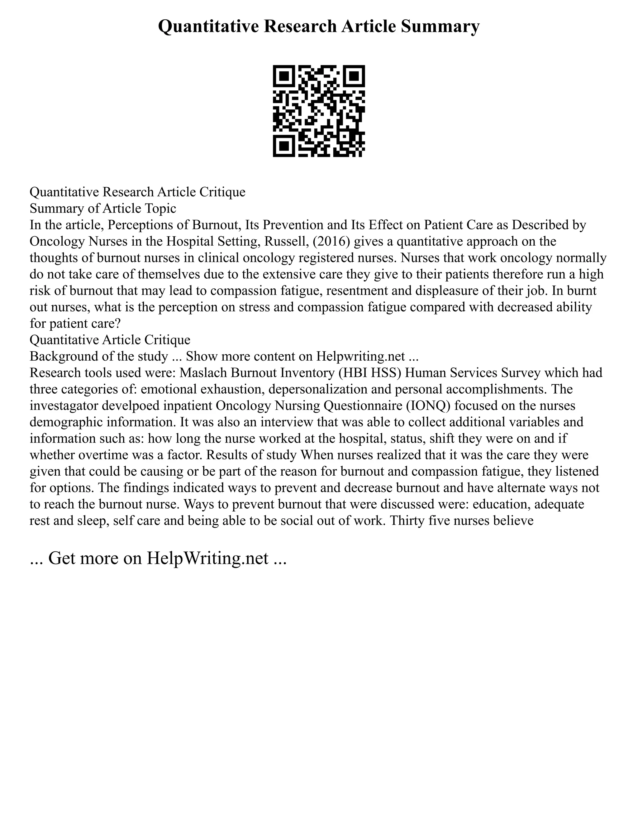 Quantitative Research Article Summary
Quantitative Research Article Critique
Summary of Article Topic
In the article, Perceptions of Burnout, Its Prevention and Its Effect on Patient Care as Described by
Oncology Nurses in the Hospital Setting, Russell, (2016) gives a quantitative approach on the
thoughts of burnout nurses in clinical oncology registered nurses. Nurses that work oncology normally
do not take care of themselves due to the extensive care they give to their patients therefore run a high
risk of burnout that may lead to compassion fatigue, resentment and displeasure of their job. In burnt
out nurses, what is the perception on stress and compassion fatigue compared with decreased ability
for patient care?
Quantitative Article Critique
Background of the study ... Show more content on Helpwriting.net ...
Research tools used were: Maslach Burnout Inventory (HBI HSS) Human Services Survey which had
three categories of: emotional exhaustion, depersonalization and personal accomplishments. The
investagator develpoed inpatient Oncology Nursing Questionnaire (IONQ) focused on the nurses
demographic information. It was also an interview that was able to collect additional variables and
information such as: how long the nurse worked at the hospital, status, shift they were on and if
whether overtime was a factor. Results of study When nurses realized that it was the care they were
given that could be causing or be part of the reason for burnout and compassion fatigue, they listened
for options. The findings indicated ways to prevent and decrease burnout and have alternate ways not
to reach the burnout nurse. Ways to prevent burnout that were discussed were: education, adequate
rest and sleep, self care and being able to be social out of work. Thirty five nurses believe
... Get more on HelpWriting.net ...
 