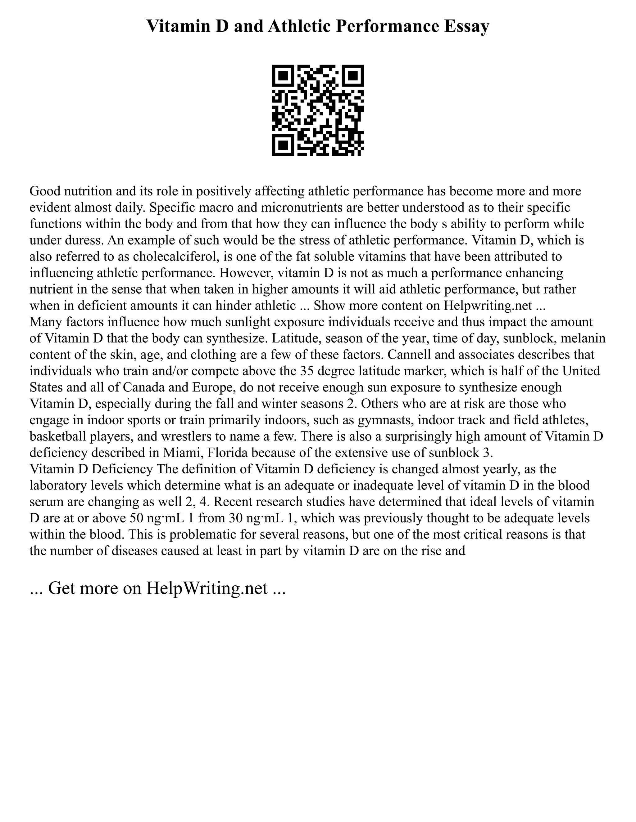 Vitamin D and Athletic Performance Essay
Good nutrition and its role in positively affecting athletic performance has become more and more
evident almost daily. Specific macro and micronutrients are better understood as to their specific
functions within the body and from that how they can influence the body s ability to perform while
under duress. An example of such would be the stress of athletic performance. Vitamin D, which is
also referred to as cholecalciferol, is one of the fat soluble vitamins that have been attributed to
influencing athletic performance. However, vitamin D is not as much a performance enhancing
nutrient in the sense that when taken in higher amounts it will aid athletic performance, but rather
when in deficient amounts it can hinder athletic ... Show more content on Helpwriting.net ...
Many factors influence how much sunlight exposure individuals receive and thus impact the amount
of Vitamin D that the body can synthesize. Latitude, season of the year, time of day, sunblock, melanin
content of the skin, age, and clothing are a few of these factors. Cannell and associates describes that
individuals who train and/or compete above the 35 degree latitude marker, which is half of the United
States and all of Canada and Europe, do not receive enough sun exposure to synthesize enough
Vitamin D, especially during the fall and winter seasons 2. Others who are at risk are those who
engage in indoor sports or train primarily indoors, such as gymnasts, indoor track and field athletes,
basketball players, and wrestlers to name a few. There is also a surprisingly high amount of Vitamin D
deficiency described in Miami, Florida because of the extensive use of sunblock 3.
Vitamin D Deficiency The definition of Vitamin D deficiency is changed almost yearly, as the
laboratory levels which determine what is an adequate or inadequate level of vitamin D in the blood
serum are changing as well 2, 4. Recent research studies have determined that ideal levels of vitamin
D are at or above 50 ng·mL 1 from 30 ng·mL 1, which was previously thought to be adequate levels
within the blood. This is problematic for several reasons, but one of the most critical reasons is that
the number of diseases caused at least in part by vitamin D are on the rise and
... Get more on HelpWriting.net ...
 