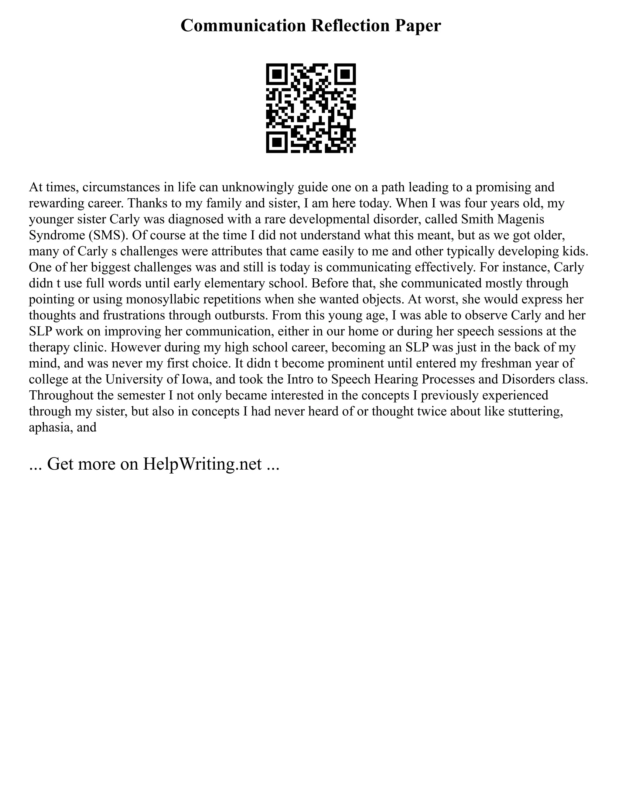 Communication Reflection Paper
At times, circumstances in life can unknowingly guide one on a path leading to a promising and
rewarding career. Thanks to my family and sister, I am here today. When I was four years old, my
younger sister Carly was diagnosed with a rare developmental disorder, called Smith Magenis
Syndrome (SMS). Of course at the time I did not understand what this meant, but as we got older,
many of Carly s challenges were attributes that came easily to me and other typically developing kids.
One of her biggest challenges was and still is today is communicating effectively. For instance, Carly
didn t use full words until early elementary school. Before that, she communicated mostly through
pointing or using monosyllabic repetitions when she wanted objects. At worst, she would express her
thoughts and frustrations through outbursts. From this young age, I was able to observe Carly and her
SLP work on improving her communication, either in our home or during her speech sessions at the
therapy clinic. However during my high school career, becoming an SLP was just in the back of my
mind, and was never my first choice. It didn t become prominent until entered my freshman year of
college at the University of Iowa, and took the Intro to Speech Hearing Processes and Disorders class.
Throughout the semester I not only became interested in the concepts I previously experienced
through my sister, but also in concepts I had never heard of or thought twice about like stuttering,
aphasia, and
... Get more on HelpWriting.net ...
 