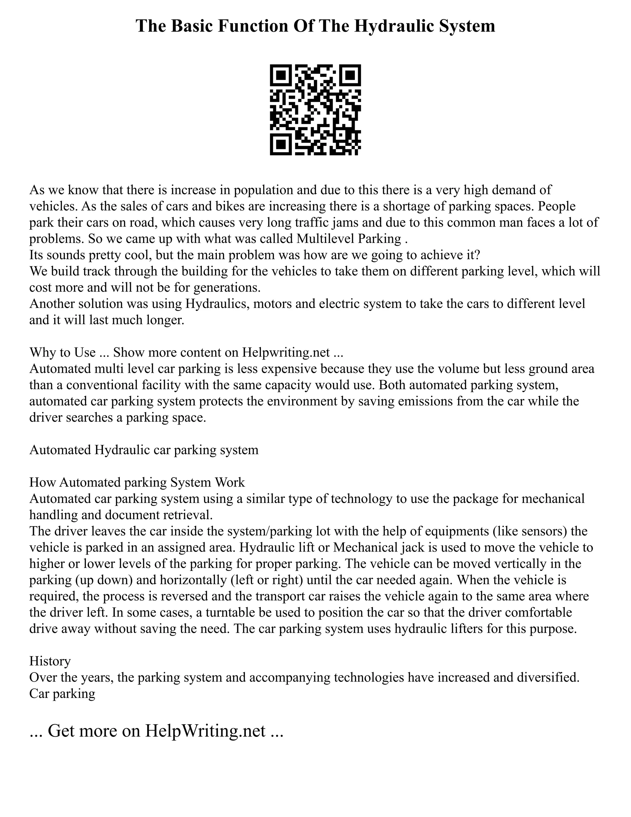 The Basic Function Of The Hydraulic System
As we know that there is increase in population and due to this there is a very high demand of
vehicles. As the sales of cars and bikes are increasing there is a shortage of parking spaces. People
park their cars on road, which causes very long traffic jams and due to this common man faces a lot of
problems. So we came up with what was called Multilevel Parking .
Its sounds pretty cool, but the main problem was how are we going to achieve it?
We build track through the building for the vehicles to take them on different parking level, which will
cost more and will not be for generations.
Another solution was using Hydraulics, motors and electric system to take the cars to different level
and it will last much longer.
Why to Use ... Show more content on Helpwriting.net ...
Automated multi level car parking is less expensive because they use the volume but less ground area
than a conventional facility with the same capacity would use. Both automated parking system,
automated car parking system protects the environment by saving emissions from the car while the
driver searches a parking space.
Automated Hydraulic car parking system
How Automated parking System Work
Automated car parking system using a similar type of technology to use the package for mechanical
handling and document retrieval.
The driver leaves the car inside the system/parking lot with the help of equipments (like sensors) the
vehicle is parked in an assigned area. Hydraulic lift or Mechanical jack is used to move the vehicle to
higher or lower levels of the parking for proper parking. The vehicle can be moved vertically in the
parking (up down) and horizontally (left or right) until the car needed again. When the vehicle is
required, the process is reversed and the transport car raises the vehicle again to the same area where
the driver left. In some cases, a turntable be used to position the car so that the driver comfortable
drive away without saving the need. The car parking system uses hydraulic lifters for this purpose.
History
Over the years, the parking system and accompanying technologies have increased and diversified.
Car parking
... Get more on HelpWriting.net ...
 