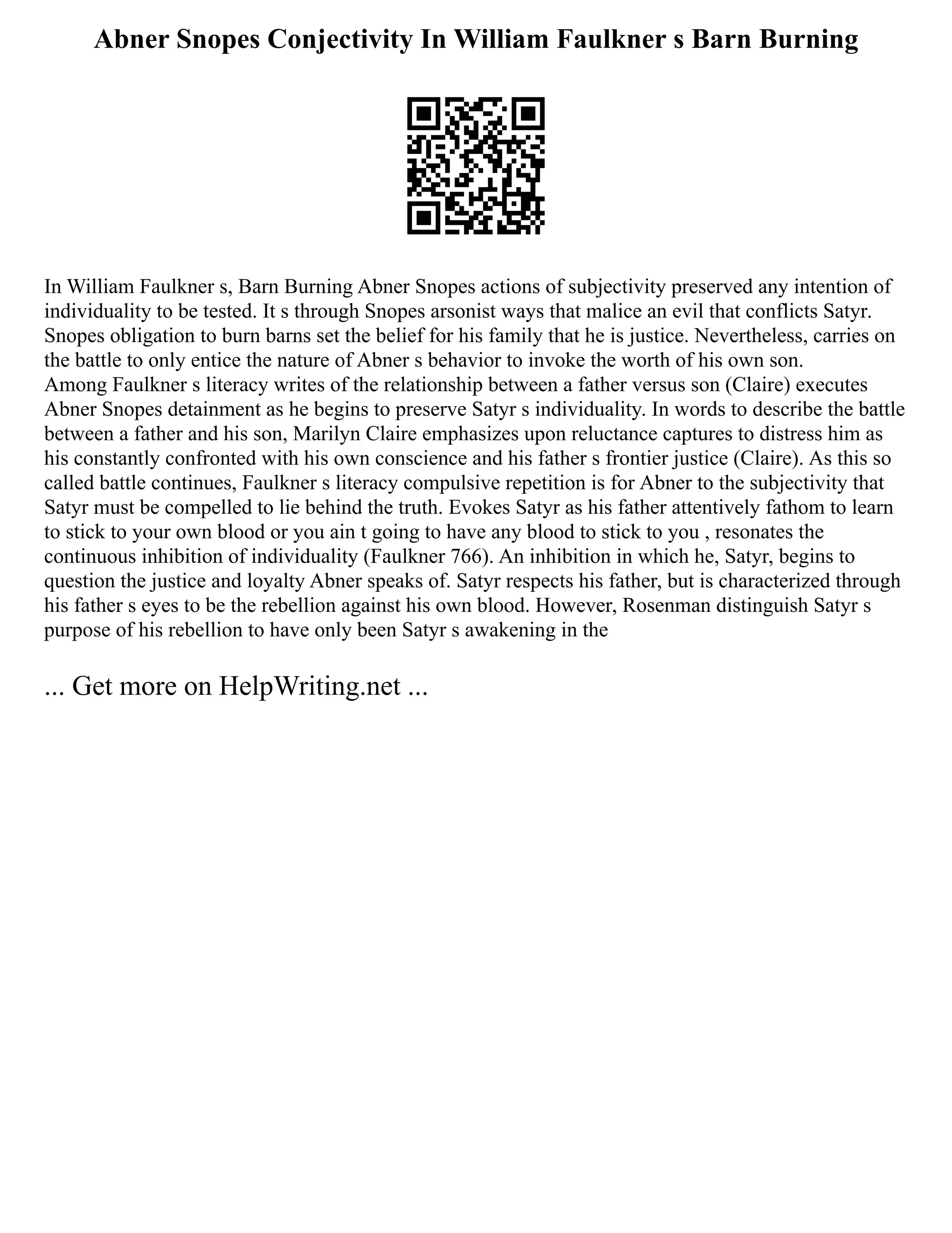 Abner Snopes Conjectivity In William Faulkner s Barn Burning
In William Faulkner s, Barn Burning Abner Snopes actions of subjectivity preserved any intention of
individuality to be tested. It s through Snopes arsonist ways that malice an evil that conflicts Satyr.
Snopes obligation to burn barns set the belief for his family that he is justice. Nevertheless, carries on
the battle to only entice the nature of Abner s behavior to invoke the worth of his own son.
Among Faulkner s literacy writes of the relationship between a father versus son (Claire) executes
Abner Snopes detainment as he begins to preserve Satyr s individuality. In words to describe the battle
between a father and his son, Marilyn Claire emphasizes upon reluctance captures to distress him as
his constantly confronted with his own conscience and his father s frontier justice (Claire). As this so
called battle continues, Faulkner s literacy compulsive repetition is for Abner to the subjectivity that
Satyr must be compelled to lie behind the truth. Evokes Satyr as his father attentively fathom to learn
to stick to your own blood or you ain t going to have any blood to stick to you , resonates the
continuous inhibition of individuality (Faulkner 766). An inhibition in which he, Satyr, begins to
question the justice and loyalty Abner speaks of. Satyr respects his father, but is characterized through
his father s eyes to be the rebellion against his own blood. However, Rosenman distinguish Satyr s
purpose of his rebellion to have only been Satyr s awakening in the
... Get more on HelpWriting.net ...
 