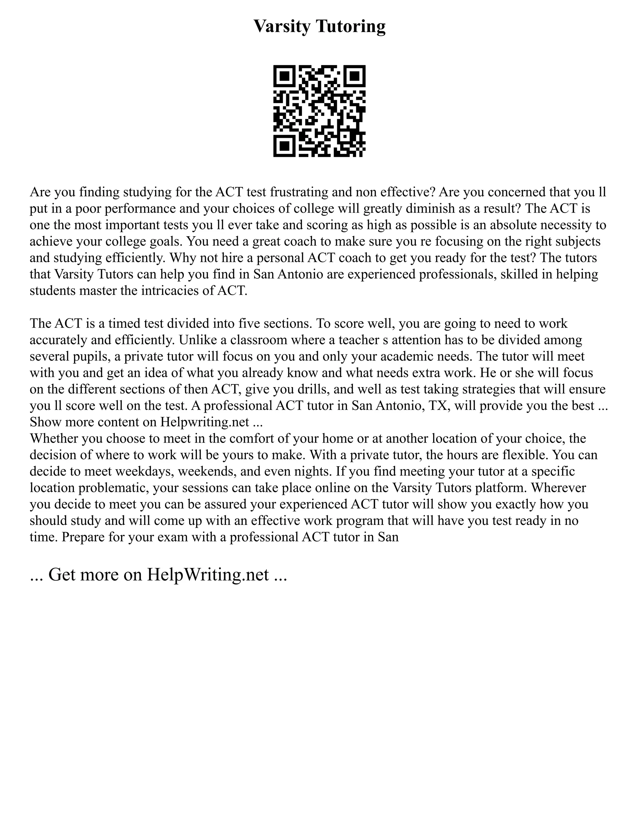Varsity Tutoring
Are you finding studying for the ACT test frustrating and non effective? Are you concerned that you ll
put in a poor performance and your choices of college will greatly diminish as a result? The ACT is
one the most important tests you ll ever take and scoring as high as possible is an absolute necessity to
achieve your college goals. You need a great coach to make sure you re focusing on the right subjects
and studying efficiently. Why not hire a personal ACT coach to get you ready for the test? The tutors
that Varsity Tutors can help you find in San Antonio are experienced professionals, skilled in helping
students master the intricacies of ACT.
The ACT is a timed test divided into five sections. To score well, you are going to need to work
accurately and efficiently. Unlike a classroom where a teacher s attention has to be divided among
several pupils, a private tutor will focus on you and only your academic needs. The tutor will meet
with you and get an idea of what you already know and what needs extra work. He or she will focus
on the different sections of then ACT, give you drills, and well as test taking strategies that will ensure
you ll score well on the test. A professional ACT tutor in San Antonio, TX, will provide you the best ...
Show more content on Helpwriting.net ...
Whether you choose to meet in the comfort of your home or at another location of your choice, the
decision of where to work will be yours to make. With a private tutor, the hours are flexible. You can
decide to meet weekdays, weekends, and even nights. If you find meeting your tutor at a specific
location problematic, your sessions can take place online on the Varsity Tutors platform. Wherever
you decide to meet you can be assured your experienced ACT tutor will show you exactly how you
should study and will come up with an effective work program that will have you test ready in no
time. Prepare for your exam with a professional ACT tutor in San
... Get more on HelpWriting.net ...
 