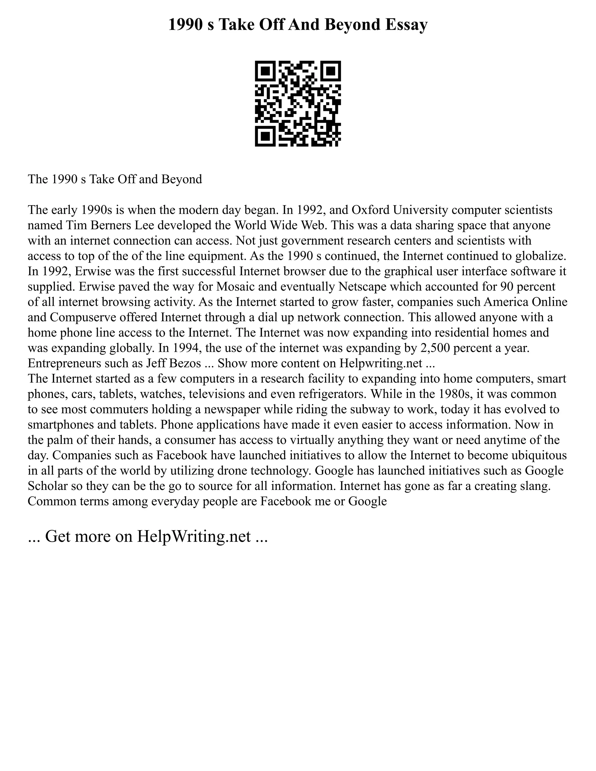 1990 s Take Off And Beyond Essay
The 1990 s Take Off and Beyond
The early 1990s is when the modern day began. In 1992, and Oxford University computer scientists
named Tim Berners Lee developed the World Wide Web. This was a data sharing space that anyone
with an internet connection can access. Not just government research centers and scientists with
access to top of the of the line equipment. As the 1990 s continued, the Internet continued to globalize.
In 1992, Erwise was the first successful Internet browser due to the graphical user interface software it
supplied. Erwise paved the way for Mosaic and eventually Netscape which accounted for 90 percent
of all internet browsing activity. As the Internet started to grow faster, companies such America Online
and Compuserve offered Internet through a dial up network connection. This allowed anyone with a
home phone line access to the Internet. The Internet was now expanding into residential homes and
was expanding globally. In 1994, the use of the internet was expanding by 2,500 percent a year.
Entrepreneurs such as Jeff Bezos ... Show more content on Helpwriting.net ...
The Internet started as a few computers in a research facility to expanding into home computers, smart
phones, cars, tablets, watches, televisions and even refrigerators. While in the 1980s, it was common
to see most commuters holding a newspaper while riding the subway to work, today it has evolved to
smartphones and tablets. Phone applications have made it even easier to access information. Now in
the palm of their hands, a consumer has access to virtually anything they want or need anytime of the
day. Companies such as Facebook have launched initiatives to allow the Internet to become ubiquitous
in all parts of the world by utilizing drone technology. Google has launched initiatives such as Google
Scholar so they can be the go to source for all information. Internet has gone as far a creating slang.
Common terms among everyday people are Facebook me or Google
... Get more on HelpWriting.net ...
 