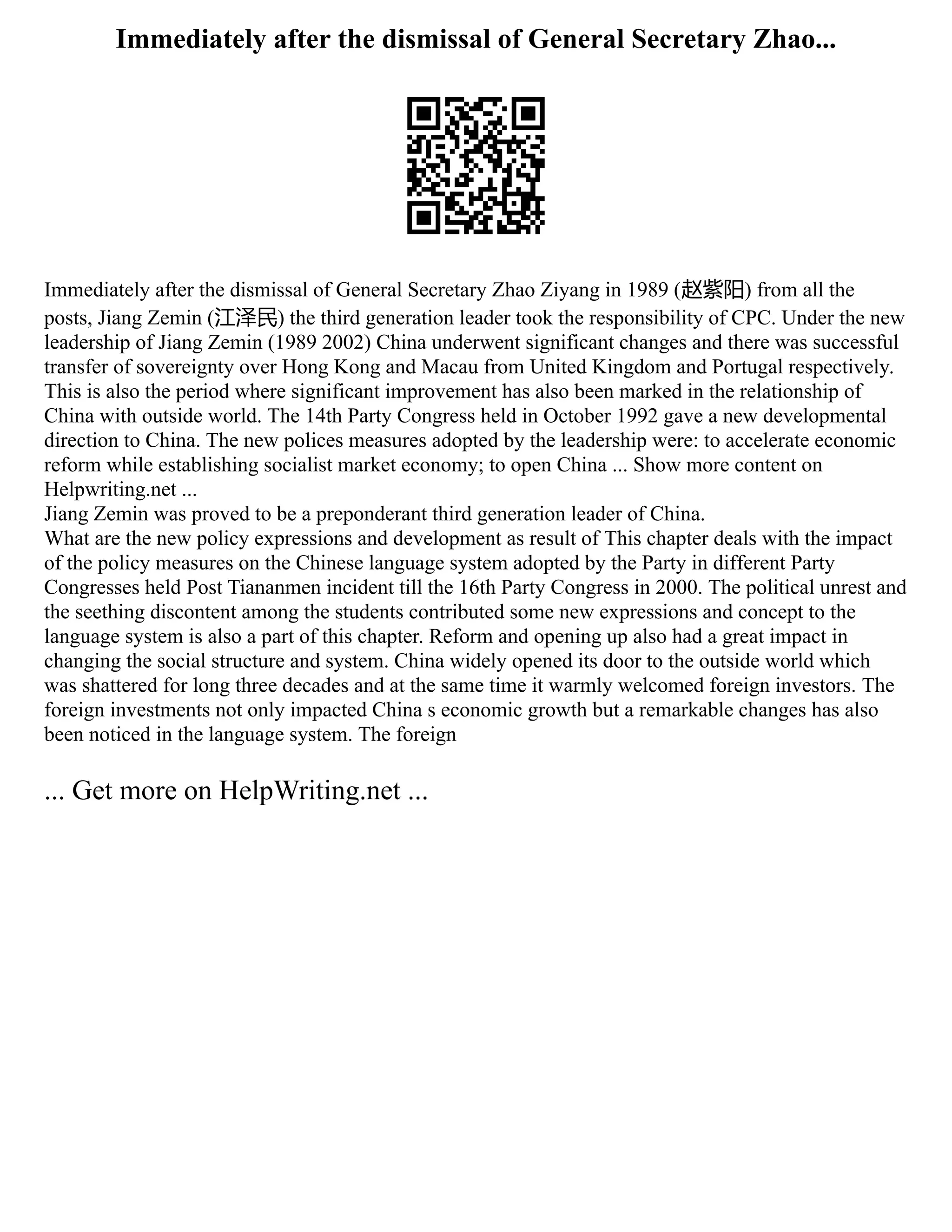 Immediately after the dismissal of General Secretary Zhao...
Immediately after the dismissal of General Secretary Zhao Ziyang in 1989 (赵紫阳) from all the
posts, Jiang Zemin (江泽民) the third generation leader took the responsibility of CPC. Under the new
leadership of Jiang Zemin (1989 2002) China underwent significant changes and there was successful
transfer of sovereignty over Hong Kong and Macau from United Kingdom and Portugal respectively.
This is also the period where significant improvement has also been marked in the relationship of
China with outside world. The 14th Party Congress held in October 1992 gave a new developmental
direction to China. The new polices measures adopted by the leadership were: to accelerate economic
reform while establishing socialist market economy; to open China ... Show more content on
Helpwriting.net ...
Jiang Zemin was proved to be a preponderant third generation leader of China.
What are the new policy expressions and development as result of This chapter deals with the impact
of the policy measures on the Chinese language system adopted by the Party in different Party
Congresses held Post Tiananmen incident till the 16th Party Congress in 2000. The political unrest and
the seething discontent among the students contributed some new expressions and concept to the
language system is also a part of this chapter. Reform and opening up also had a great impact in
changing the social structure and system. China widely opened its door to the outside world which
was shattered for long three decades and at the same time it warmly welcomed foreign investors. The
foreign investments not only impacted China s economic growth but a remarkable changes has also
been noticed in the language system. The foreign
... Get more on HelpWriting.net ...
 