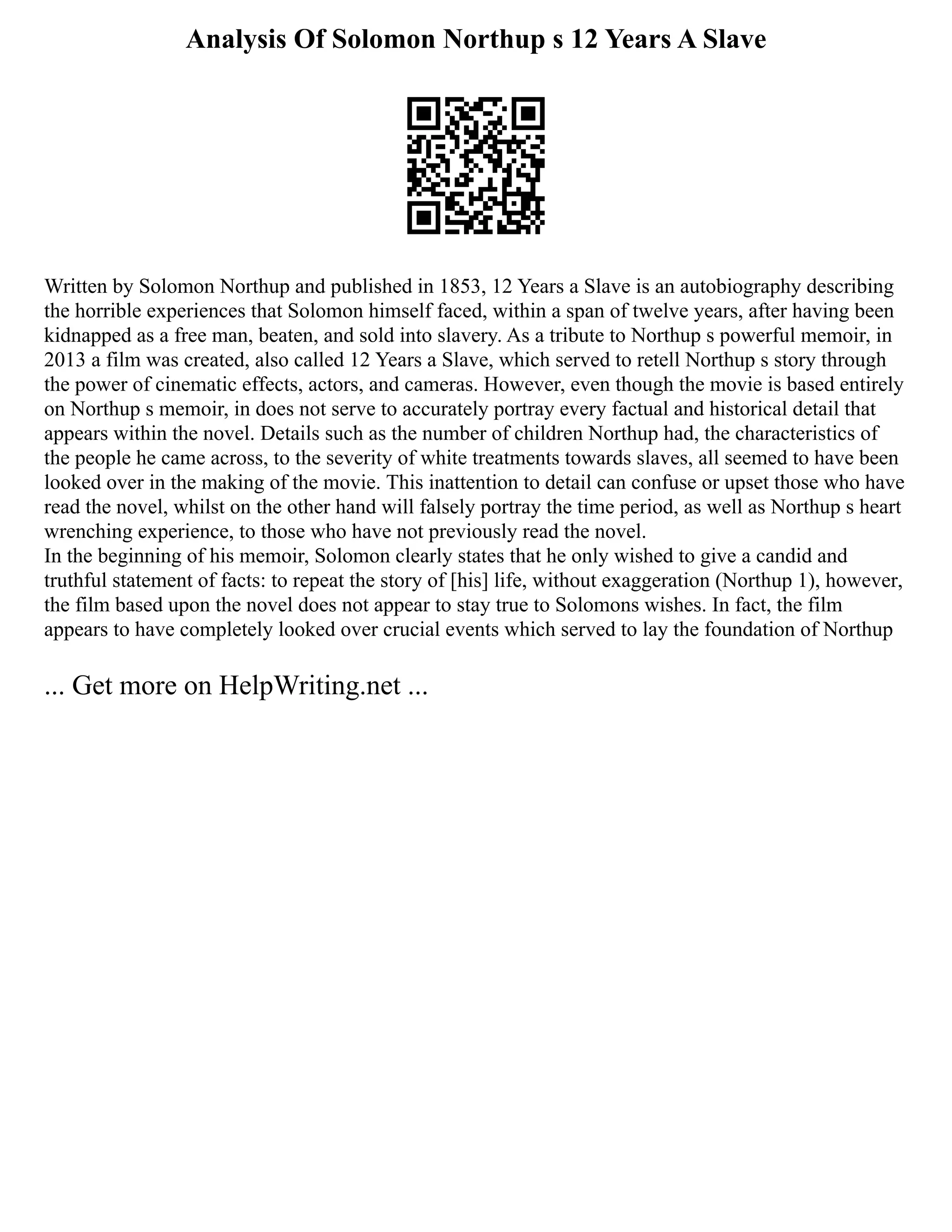 Analysis Of Solomon Northup s 12 Years A Slave
Written by Solomon Northup and published in 1853, 12 Years a Slave is an autobiography describing
the horrible experiences that Solomon himself faced, within a span of twelve years, after having been
kidnapped as a free man, beaten, and sold into slavery. As a tribute to Northup s powerful memoir, in
2013 a film was created, also called 12 Years a Slave, which served to retell Northup s story through
the power of cinematic effects, actors, and cameras. However, even though the movie is based entirely
on Northup s memoir, in does not serve to accurately portray every factual and historical detail that
appears within the novel. Details such as the number of children Northup had, the characteristics of
the people he came across, to the severity of white treatments towards slaves, all seemed to have been
looked over in the making of the movie. This inattention to detail can confuse or upset those who have
read the novel, whilst on the other hand will falsely portray the time period, as well as Northup s heart
wrenching experience, to those who have not previously read the novel.
In the beginning of his memoir, Solomon clearly states that he only wished to give a candid and
truthful statement of facts: to repeat the story of [his] life, without exaggeration (Northup 1), however,
the film based upon the novel does not appear to stay true to Solomons wishes. In fact, the film
appears to have completely looked over crucial events which served to lay the foundation of Northup
... Get more on HelpWriting.net ...
 