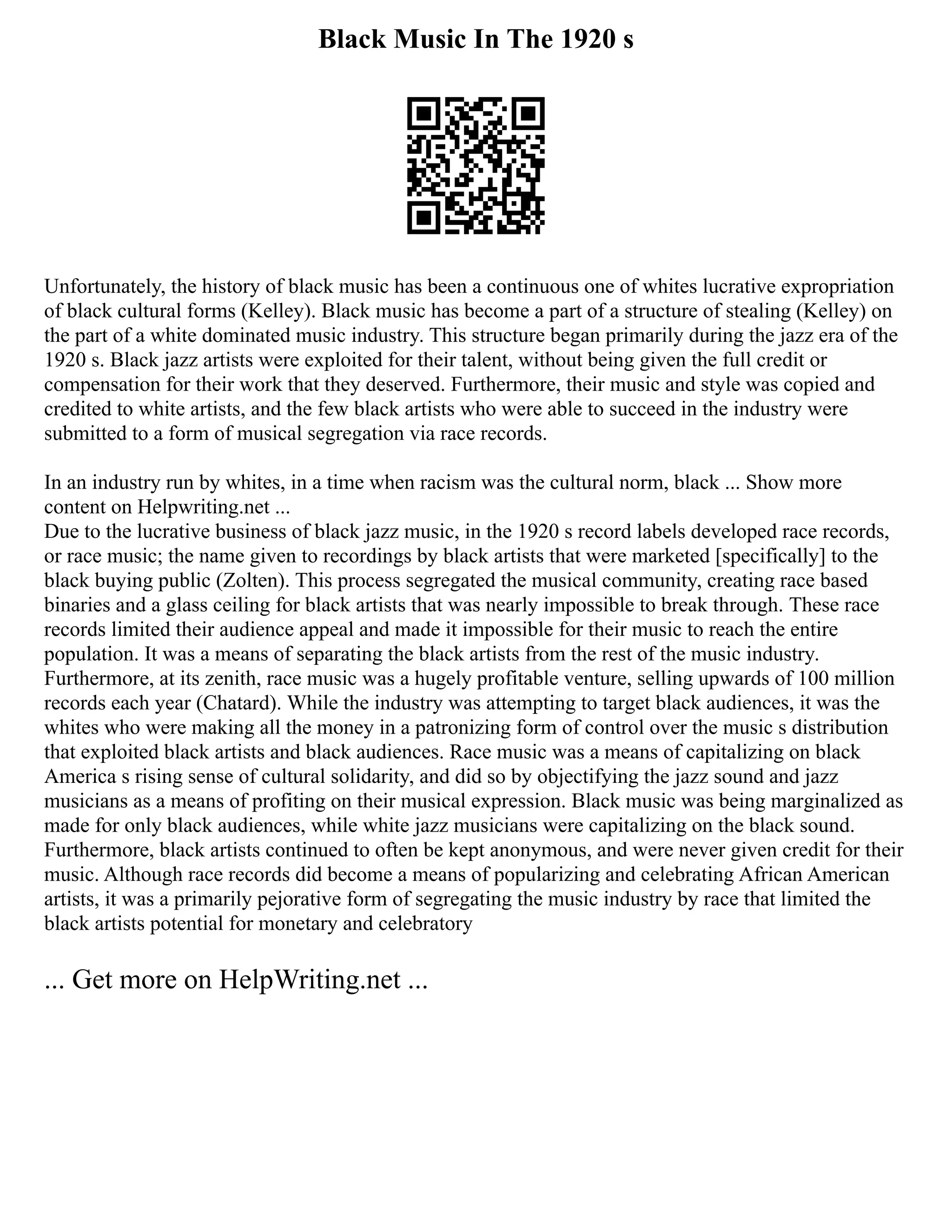 Black Music In The 1920 s
Unfortunately, the history of black music has been a continuous one of whites lucrative expropriation
of black cultural forms (Kelley). Black music has become a part of a structure of stealing (Kelley) on
the part of a white dominated music industry. This structure began primarily during the jazz era of the
1920 s. Black jazz artists were exploited for their talent, without being given the full credit or
compensation for their work that they deserved. Furthermore, their music and style was copied and
credited to white artists, and the few black artists who were able to succeed in the industry were
submitted to a form of musical segregation via race records.
In an industry run by whites, in a time when racism was the cultural norm, black ... Show more
content on Helpwriting.net ...
Due to the lucrative business of black jazz music, in the 1920 s record labels developed race records,
or race music; the name given to recordings by black artists that were marketed [specifically] to the
black buying public (Zolten). This process segregated the musical community, creating race based
binaries and a glass ceiling for black artists that was nearly impossible to break through. These race
records limited their audience appeal and made it impossible for their music to reach the entire
population. It was a means of separating the black artists from the rest of the music industry.
Furthermore, at its zenith, race music was a hugely profitable venture, selling upwards of 100 million
records each year (Chatard). While the industry was attempting to target black audiences, it was the
whites who were making all the money in a patronizing form of control over the music s distribution
that exploited black artists and black audiences. Race music was a means of capitalizing on black
America s rising sense of cultural solidarity, and did so by objectifying the jazz sound and jazz
musicians as a means of profiting on their musical expression. Black music was being marginalized as
made for only black audiences, while white jazz musicians were capitalizing on the black sound.
Furthermore, black artists continued to often be kept anonymous, and were never given credit for their
music. Although race records did become a means of popularizing and celebrating African American
artists, it was a primarily pejorative form of segregating the music industry by race that limited the
black artists potential for monetary and celebratory
... Get more on HelpWriting.net ...
 