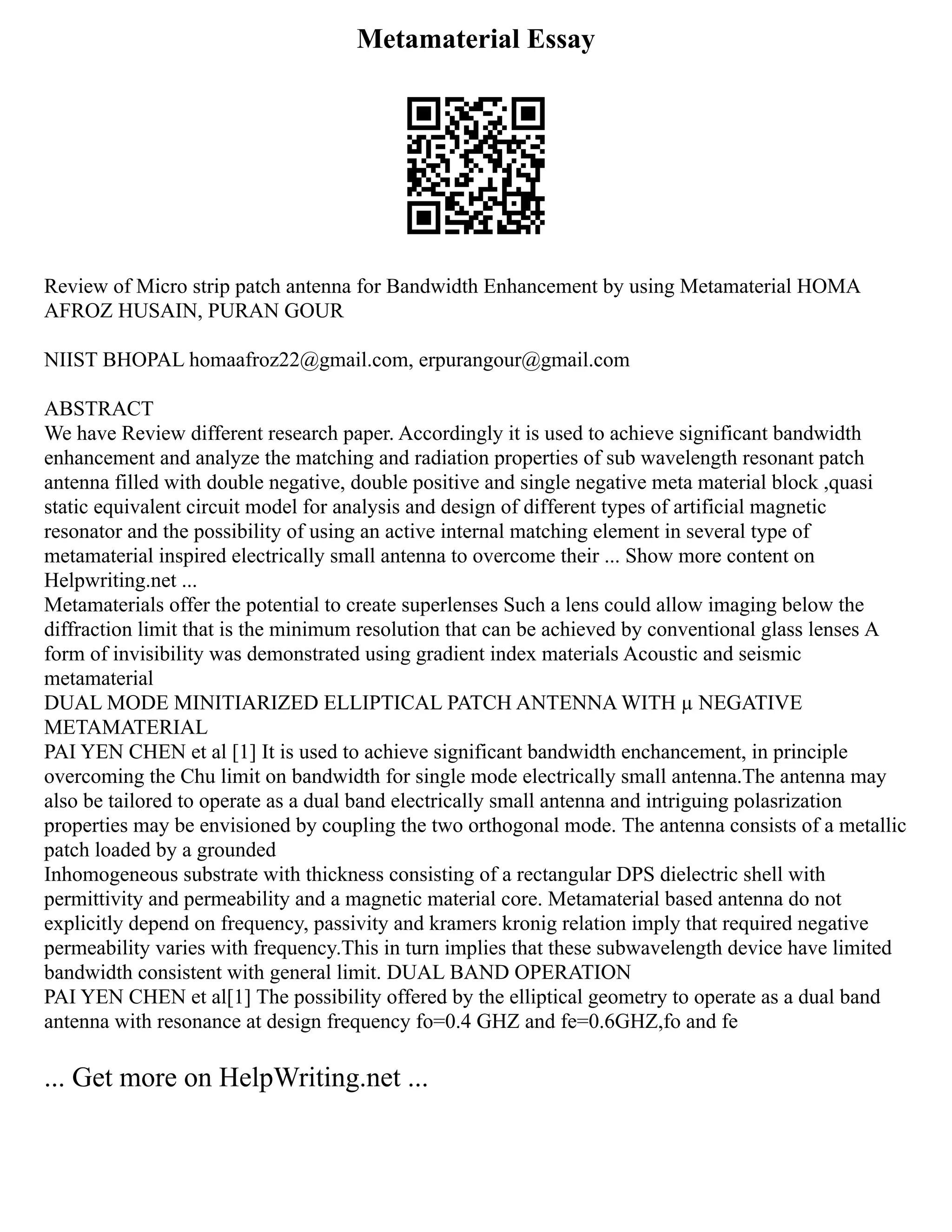 Metamaterial Essay
Review of Micro strip patch antenna for Bandwidth Enhancement by using Metamaterial HOMA
AFROZ HUSAIN, PURAN GOUR
NIIST BHOPAL homaafroz22@gmail.com, erpurangour@gmail.com
ABSTRACT
We have Review different research paper. Accordingly it is used to achieve significant bandwidth
enhancement and analyze the matching and radiation properties of sub wavelength resonant patch
antenna filled with double negative, double positive and single negative meta material block ,quasi
static equivalent circuit model for analysis and design of different types of artificial magnetic
resonator and the possibility of using an active internal matching element in several type of
metamaterial inspired electrically small antenna to overcome their ... Show more content on
Helpwriting.net ...
Metamaterials offer the potential to create superlenses Such a lens could allow imaging below the
diffraction limit that is the minimum resolution that can be achieved by conventional glass lenses A
form of invisibility was demonstrated using gradient index materials Acoustic and seismic
metamaterial
DUAL MODE MINITIARIZED ELLIPTICAL PATCH ANTENNA WITH µ NEGATIVE
METAMATERIAL
PAI YEN CHEN et al [1] It is used to achieve significant bandwidth enchancement, in principle
overcoming the Chu limit on bandwidth for single mode electrically small antenna.The antenna may
also be tailored to operate as a dual band electrically small antenna and intriguing polasrization
properties may be envisioned by coupling the two orthogonal mode. The antenna consists of a metallic
patch loaded by a grounded
Inhomogeneous substrate with thickness consisting of a rectangular DPS dielectric shell with
permittivity and permeability and a magnetic material core. Metamaterial based antenna do not
explicitly depend on frequency, passivity and kramers kronig relation imply that required negative
permeability varies with frequency.This in turn implies that these subwavelength device have limited
bandwidth consistent with general limit. DUAL BAND OPERATION
PAI YEN CHEN et al[1] The possibility offered by the elliptical geometry to operate as a dual band
antenna with resonance at design frequency fo=0.4 GHZ and fe=0.6GHZ,fo and fe
... Get more on HelpWriting.net ...
 