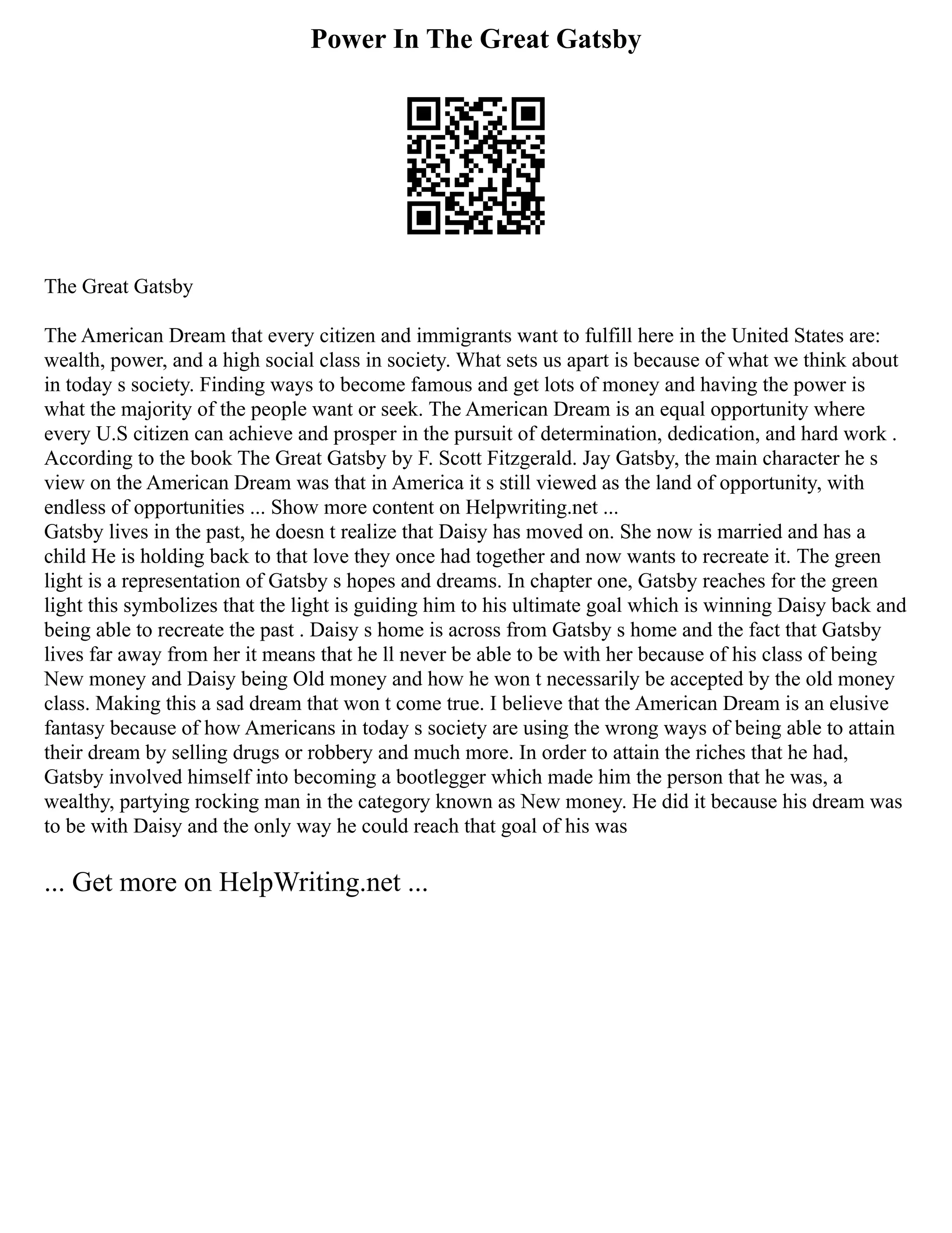 Power In The Great Gatsby
The Great Gatsby
The American Dream that every citizen and immigrants want to fulfill here in the United States are:
wealth, power, and a high social class in society. What sets us apart is because of what we think about
in today s society. Finding ways to become famous and get lots of money and having the power is
what the majority of the people want or seek. The American Dream is an equal opportunity where
every U.S citizen can achieve and prosper in the pursuit of determination, dedication, and hard work .
According to the book The Great Gatsby by F. Scott Fitzgerald. Jay Gatsby, the main character he s
view on the American Dream was that in America it s still viewed as the land of opportunity, with
endless of opportunities ... Show more content on Helpwriting.net ...
Gatsby lives in the past, he doesn t realize that Daisy has moved on. She now is married and has a
child He is holding back to that love they once had together and now wants to recreate it. The green
light is a representation of Gatsby s hopes and dreams. In chapter one, Gatsby reaches for the green
light this symbolizes that the light is guiding him to his ultimate goal which is winning Daisy back and
being able to recreate the past . Daisy s home is across from Gatsby s home and the fact that Gatsby
lives far away from her it means that he ll never be able to be with her because of his class of being
New money and Daisy being Old money and how he won t necessarily be accepted by the old money
class. Making this a sad dream that won t come true. I believe that the American Dream is an elusive
fantasy because of how Americans in today s society are using the wrong ways of being able to attain
their dream by selling drugs or robbery and much more. In order to attain the riches that he had,
Gatsby involved himself into becoming a bootlegger which made him the person that he was, a
wealthy, partying rocking man in the category known as New money. He did it because his dream was
to be with Daisy and the only way he could reach that goal of his was
... Get more on HelpWriting.net ...
 
