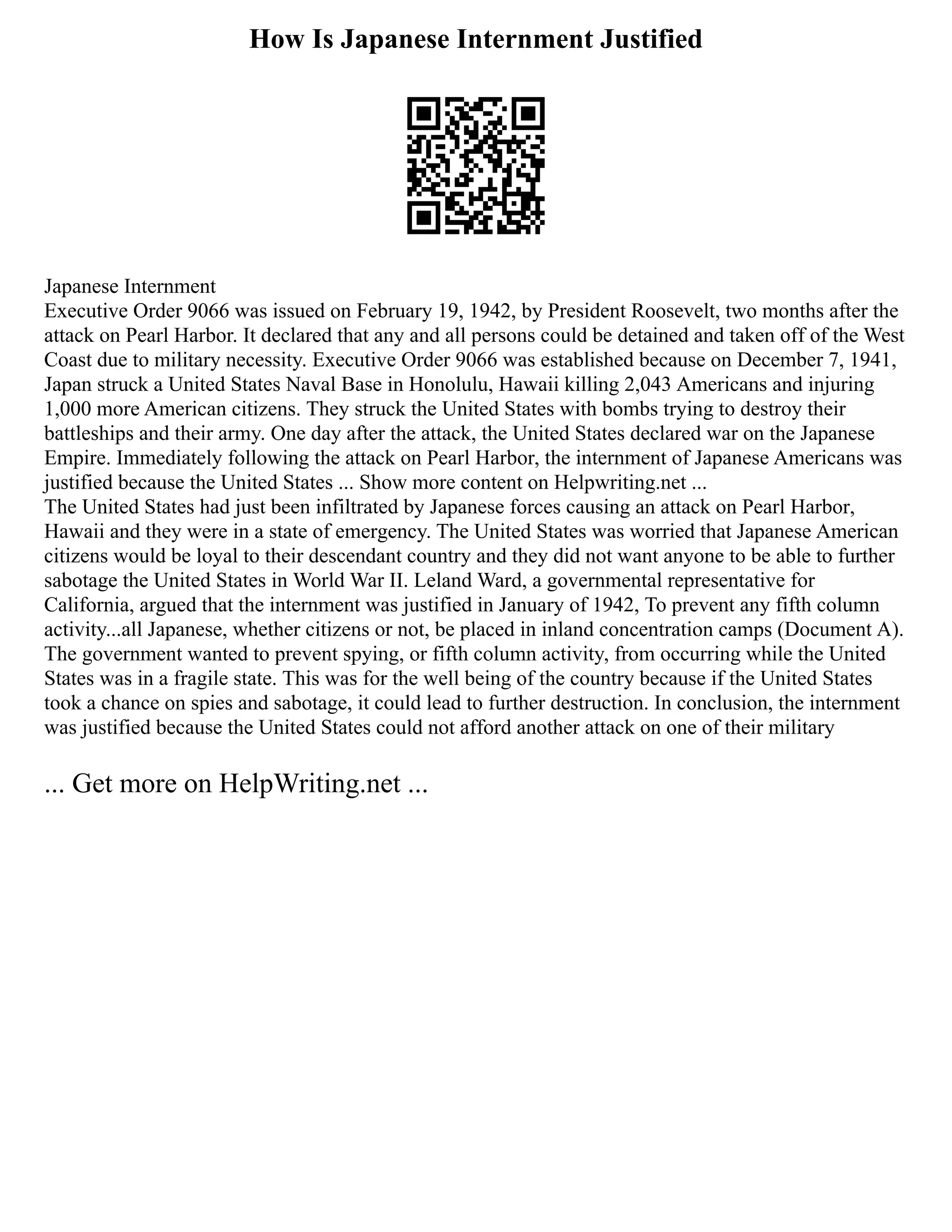 How Is Japanese Internment Justified
Japanese Internment
Executive Order 9066 was issued on February 19, 1942, by President Roosevelt, two months after the
attack on Pearl Harbor. It declared that any and all persons could be detained and taken off of the West
Coast due to military necessity. Executive Order 9066 was established because on December 7, 1941,
Japan struck a United States Naval Base in Honolulu, Hawaii killing 2,043 Americans and injuring
1,000 more American citizens. They struck the United States with bombs trying to destroy their
battleships and their army. One day after the attack, the United States declared war on the Japanese
Empire. Immediately following the attack on Pearl Harbor, the internment of Japanese Americans was
justified because the United States ... Show more content on Helpwriting.net ...
The United States had just been infiltrated by Japanese forces causing an attack on Pearl Harbor,
Hawaii and they were in a state of emergency. The United States was worried that Japanese American
citizens would be loyal to their descendant country and they did not want anyone to be able to further
sabotage the United States in World War II. Leland Ward, a governmental representative for
California, argued that the internment was justified in January of 1942, To prevent any fifth column
activity...all Japanese, whether citizens or not, be placed in inland concentration camps (Document A).
The government wanted to prevent spying, or fifth column activity, from occurring while the United
States was in a fragile state. This was for the well being of the country because if the United States
took a chance on spies and sabotage, it could lead to further destruction. In conclusion, the internment
was justified because the United States could not afford another attack on one of their military
... Get more on HelpWriting.net ...
 