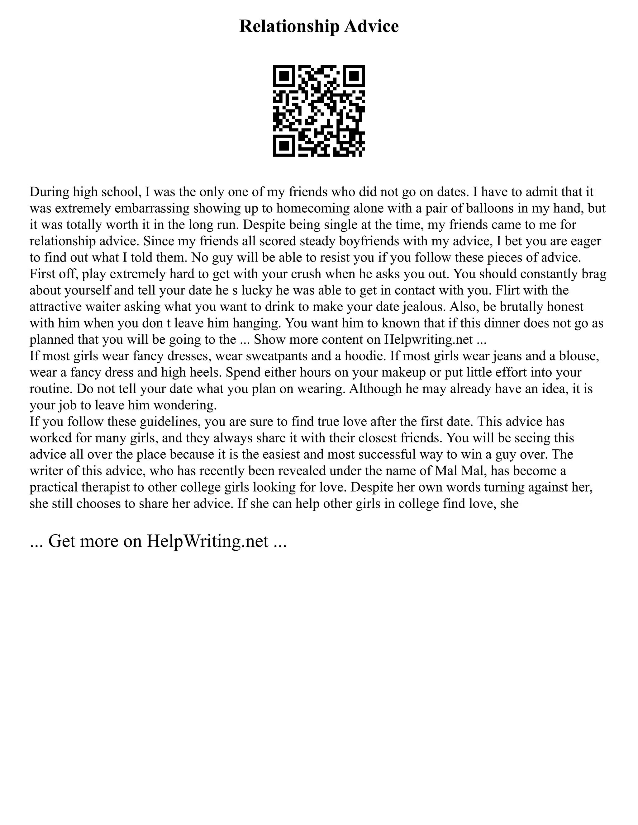 Relationship Advice
During high school, I was the only one of my friends who did not go on dates. I have to admit that it
was extremely embarrassing showing up to homecoming alone with a pair of balloons in my hand, but
it was totally worth it in the long run. Despite being single at the time, my friends came to me for
relationship advice. Since my friends all scored steady boyfriends with my advice, I bet you are eager
to find out what I told them. No guy will be able to resist you if you follow these pieces of advice.
First off, play extremely hard to get with your crush when he asks you out. You should constantly brag
about yourself and tell your date he s lucky he was able to get in contact with you. Flirt with the
attractive waiter asking what you want to drink to make your date jealous. Also, be brutally honest
with him when you don t leave him hanging. You want him to known that if this dinner does not go as
planned that you will be going to the ... Show more content on Helpwriting.net ...
If most girls wear fancy dresses, wear sweatpants and a hoodie. If most girls wear jeans and a blouse,
wear a fancy dress and high heels. Spend either hours on your makeup or put little effort into your
routine. Do not tell your date what you plan on wearing. Although he may already have an idea, it is
your job to leave him wondering.
If you follow these guidelines, you are sure to find true love after the first date. This advice has
worked for many girls, and they always share it with their closest friends. You will be seeing this
advice all over the place because it is the easiest and most successful way to win a guy over. The
writer of this advice, who has recently been revealed under the name of Mal Mal, has become a
practical therapist to other college girls looking for love. Despite her own words turning against her,
she still chooses to share her advice. If she can help other girls in college find love, she
... Get more on HelpWriting.net ...
 