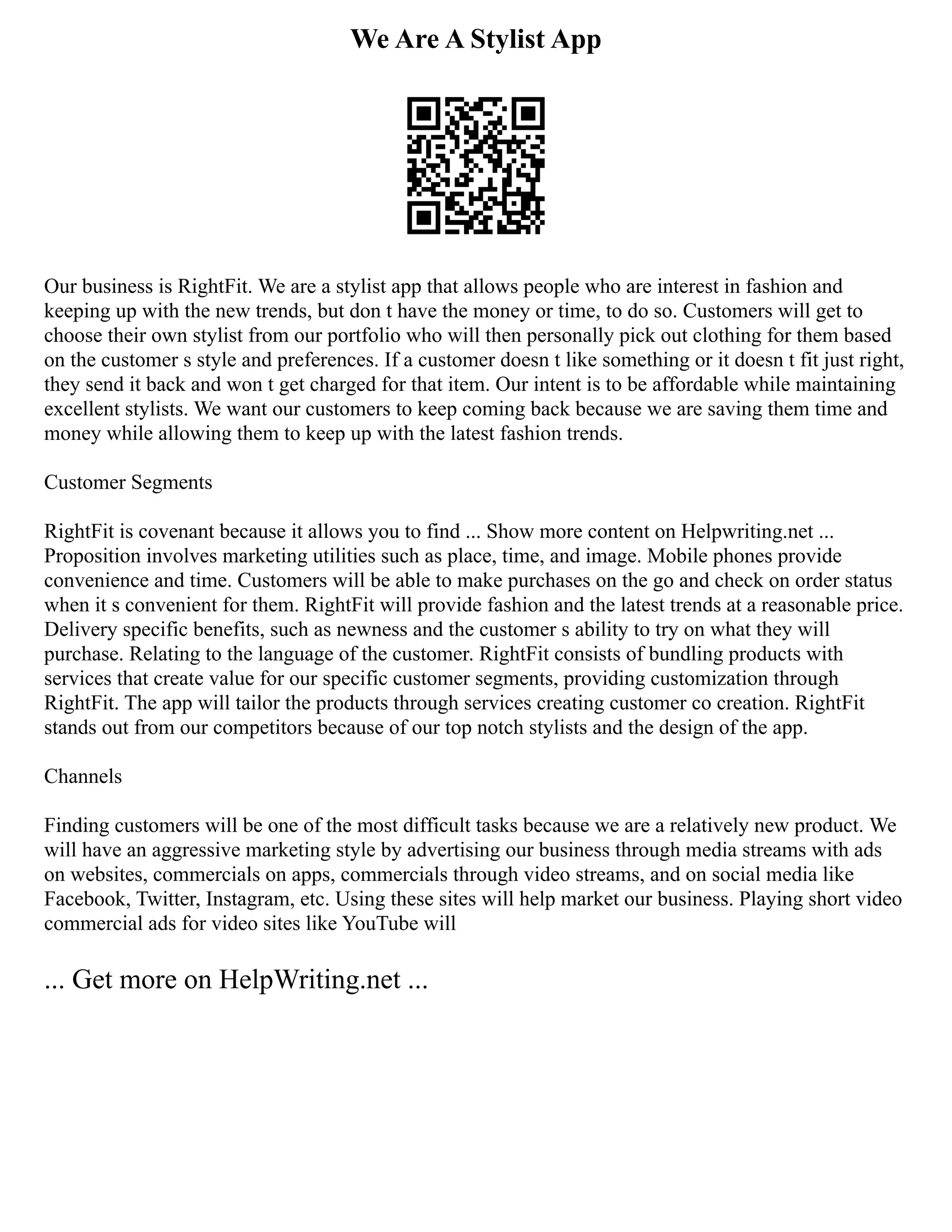 We Are A Stylist App
Our business is RightFit. We are a stylist app that allows people who are interest in fashion and
keeping up with the new trends, but don t have the money or time, to do so. Customers will get to
choose their own stylist from our portfolio who will then personally pick out clothing for them based
on the customer s style and preferences. If a customer doesn t like something or it doesn t fit just right,
they send it back and won t get charged for that item. Our intent is to be affordable while maintaining
excellent stylists. We want our customers to keep coming back because we are saving them time and
money while allowing them to keep up with the latest fashion trends.
Customer Segments
RightFit is covenant because it allows you to find ... Show more content on Helpwriting.net ...
Proposition involves marketing utilities such as place, time, and image. Mobile phones provide
convenience and time. Customers will be able to make purchases on the go and check on order status
when it s convenient for them. RightFit will provide fashion and the latest trends at a reasonable price.
Delivery specific benefits, such as newness and the customer s ability to try on what they will
purchase. Relating to the language of the customer. RightFit consists of bundling products with
services that create value for our specific customer segments, providing customization through
RightFit. The app will tailor the products through services creating customer co creation. RightFit
stands out from our competitors because of our top notch stylists and the design of the app.
Channels
Finding customers will be one of the most difficult tasks because we are a relatively new product. We
will have an aggressive marketing style by advertising our business through media streams with ads
on websites, commercials on apps, commercials through video streams, and on social media like
Facebook, Twitter, Instagram, etc. Using these sites will help market our business. Playing short video
commercial ads for video sites like YouTube will
... Get more on HelpWriting.net ...
 