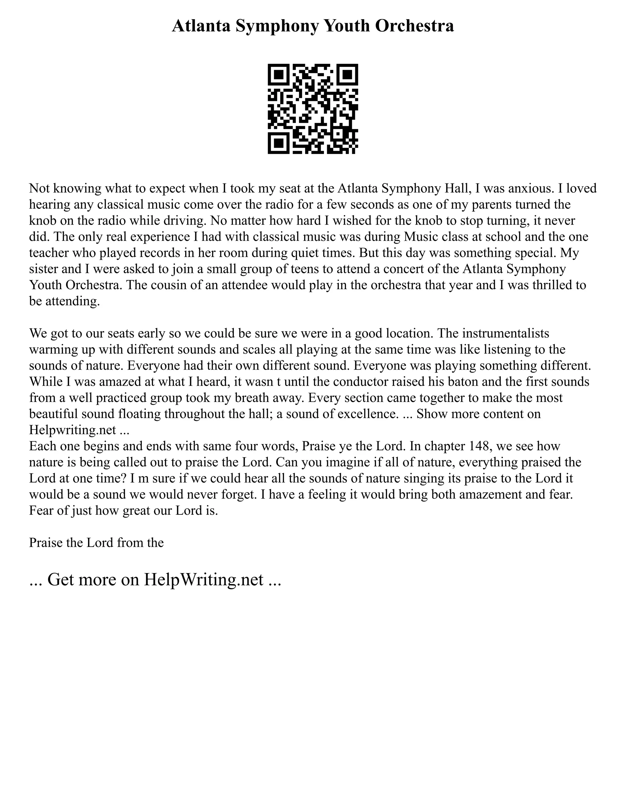 Atlanta Symphony Youth Orchestra
Not knowing what to expect when I took my seat at the Atlanta Symphony Hall, I was anxious. I loved
hearing any classical music come over the radio for a few seconds as one of my parents turned the
knob on the radio while driving. No matter how hard I wished for the knob to stop turning, it never
did. The only real experience I had with classical music was during Music class at school and the one
teacher who played records in her room during quiet times. But this day was something special. My
sister and I were asked to join a small group of teens to attend a concert of the Atlanta Symphony
Youth Orchestra. The cousin of an attendee would play in the orchestra that year and I was thrilled to
be attending.
We got to our seats early so we could be sure we were in a good location. The instrumentalists
warming up with different sounds and scales all playing at the same time was like listening to the
sounds of nature. Everyone had their own different sound. Everyone was playing something different.
While I was amazed at what I heard, it wasn t until the conductor raised his baton and the first sounds
from a well practiced group took my breath away. Every section came together to make the most
beautiful sound floating throughout the hall; a sound of excellence. ... Show more content on
Helpwriting.net ...
Each one begins and ends with same four words, Praise ye the Lord. In chapter 148, we see how
nature is being called out to praise the Lord. Can you imagine if all of nature, everything praised the
Lord at one time? I m sure if we could hear all the sounds of nature singing its praise to the Lord it
would be a sound we would never forget. I have a feeling it would bring both amazement and fear.
Fear of just how great our Lord is.
Praise the Lord from the
... Get more on HelpWriting.net ...
 