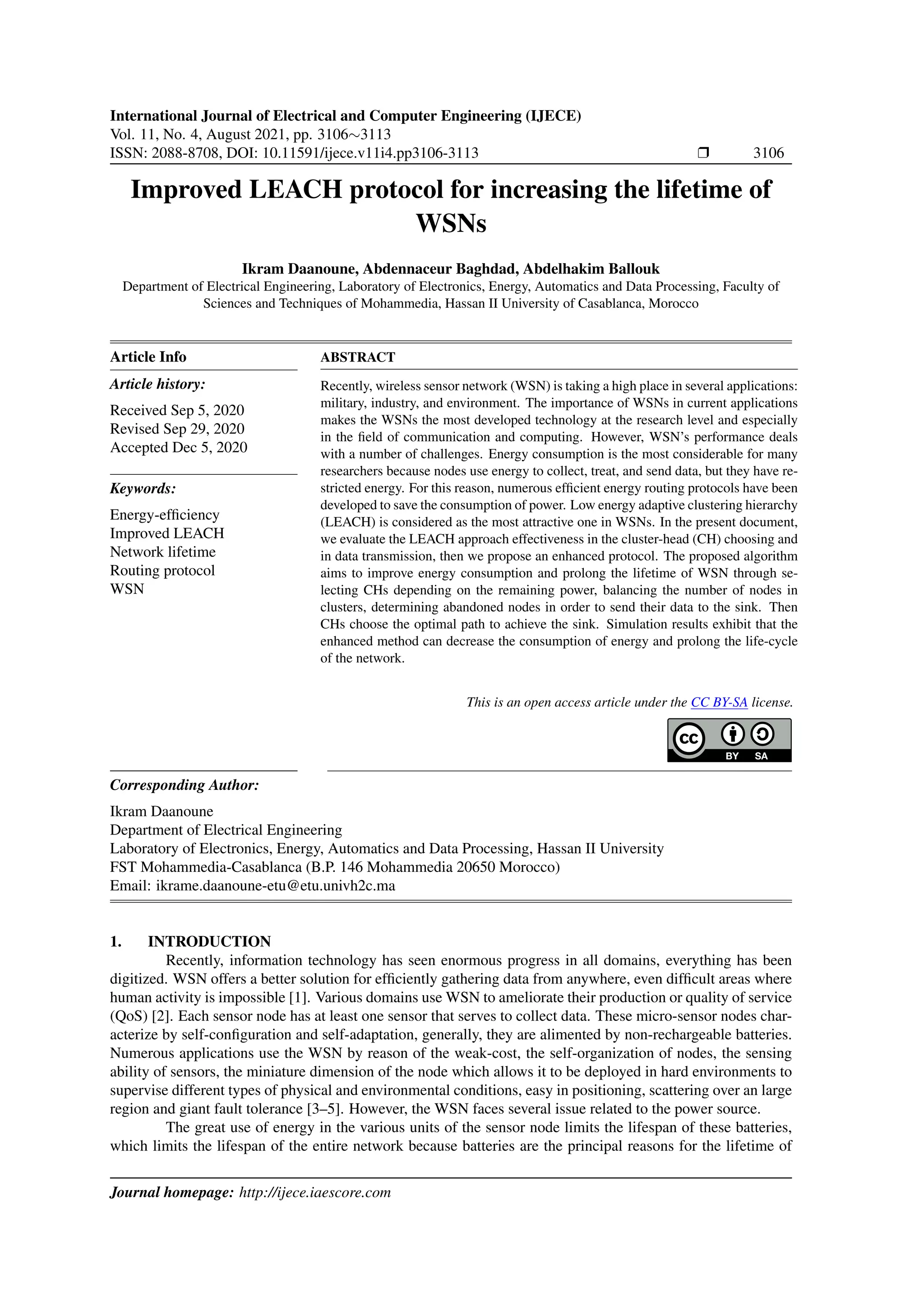 International Journal of Electrical and Computer Engineering (IJECE)
Vol. 11, No. 4, August 2021, pp. 3106∼3113
ISSN: 2088-8708, DOI: 10.11591/ijece.v11i4.pp3106-3113 r 3106
Improved LEACH protocol for increasing the lifetime of
WSNs
Ikram Daanoune, Abdennaceur Baghdad, Abdelhakim Ballouk
Department of Electrical Engineering, Laboratory of Electronics, Energy, Automatics and Data Processing, Faculty of
Sciences and Techniques of Mohammedia, Hassan II University of Casablanca, Morocco
Article Info
Article history:
Received Sep 5, 2020
Revised Sep 29, 2020
Accepted Dec 5, 2020
Keywords:
Energy-efficiency
Improved LEACH
Network lifetime
Routing protocol
WSN
ABSTRACT
Recently, wireless sensor network (WSN) is taking a high place in several applications:
military, industry, and environment. The importance of WSNs in current applications
makes the WSNs the most developed technology at the research level and especially
in the field of communication and computing. However, WSN’s performance deals
with a number of challenges. Energy consumption is the most considerable for many
researchers because nodes use energy to collect, treat, and send data, but they have re-
stricted energy. For this reason, numerous efficient energy routing protocols have been
developed to save the consumption of power. Low energy adaptive clustering hierarchy
(LEACH) is considered as the most attractive one in WSNs. In the present document,
we evaluate the LEACH approach effectiveness in the cluster-head (CH) choosing and
in data transmission, then we propose an enhanced protocol. The proposed algorithm
aims to improve energy consumption and prolong the lifetime of WSN through se-
lecting CHs depending on the remaining power, balancing the number of nodes in
clusters, determining abandoned nodes in order to send their data to the sink. Then
CHs choose the optimal path to achieve the sink. Simulation results exhibit that the
enhanced method can decrease the consumption of energy and prolong the life-cycle
of the network.
This is an open access article under the CC BY-SA license.
Corresponding Author:
Ikram Daanoune
Department of Electrical Engineering
Laboratory of Electronics, Energy, Automatics and Data Processing, Hassan II University
FST Mohammedia-Casablanca (B.P. 146 Mohammedia 20650 Morocco)
Email: ikrame.daanoune-etu@etu.univh2c.ma
1. INTRODUCTION
Recently, information technology has seen enormous progress in all domains, everything has been
digitized. WSN offers a better solution for efficiently gathering data from anywhere, even difficult areas where
human activity is impossible [1]. Various domains use WSN to ameliorate their production or quality of service
(QoS) [2]. Each sensor node has at least one sensor that serves to collect data. These micro-sensor nodes char-
acterize by self-configuration and self-adaptation, generally, they are alimented by non-rechargeable batteries.
Numerous applications use the WSN by reason of the weak-cost, the self-organization of nodes, the sensing
ability of sensors, the miniature dimension of the node which allows it to be deployed in hard environments to
supervise different types of physical and environmental conditions, easy in positioning, scattering over an large
region and giant fault tolerance [3–5]. However, the WSN faces several issue related to the power source.
The great use of energy in the various units of the sensor node limits the lifespan of these batteries,
which limits the lifespan of the entire network because batteries are the principal reasons for the lifetime of
Journal homepage: http://ijece.iaescore.com
 