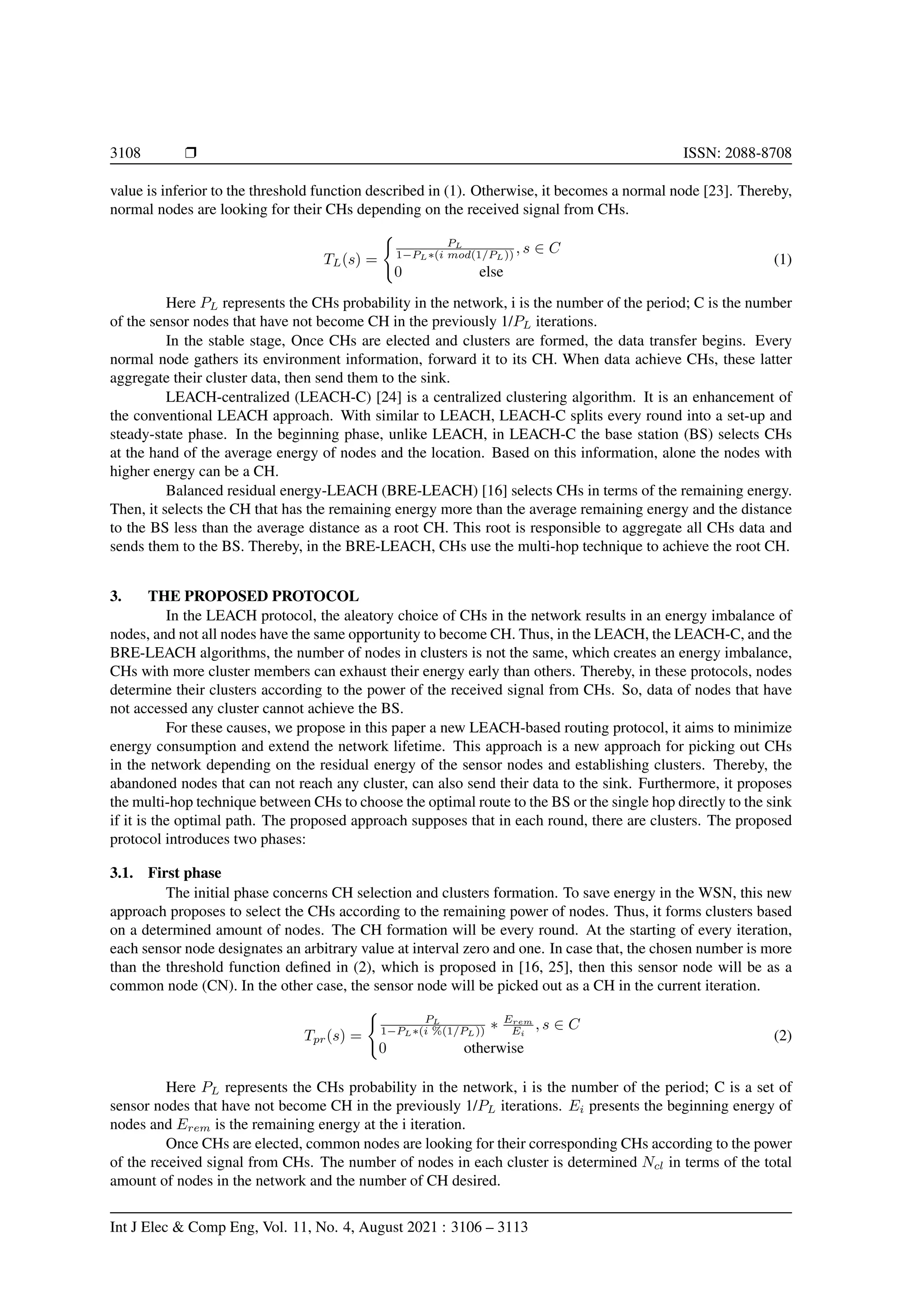 3108 r ISSN: 2088-8708
value is inferior to the threshold function described in (1). Otherwise, it becomes a normal node [23]. Thereby,
normal nodes are looking for their CHs depending on the received signal from CHs.
TL(s) =
(
PL
1−PL∗(i mod(1/PL)) , s ∈ C
0 else
(1)
Here PL represents the CHs probability in the network, i is the number of the period; C is the number
of the sensor nodes that have not become CH in the previously 1/PL iterations.
In the stable stage, Once CHs are elected and clusters are formed, the data transfer begins. Every
normal node gathers its environment information, forward it to its CH. When data achieve CHs, these latter
aggregate their cluster data, then send them to the sink.
LEACH-centralized (LEACH-C) [24] is a centralized clustering algorithm. It is an enhancement of
the conventional LEACH approach. With similar to LEACH, LEACH-C splits every round into a set-up and
steady-state phase. In the beginning phase, unlike LEACH, in LEACH-C the base station (BS) selects CHs
at the hand of the average energy of nodes and the location. Based on this information, alone the nodes with
higher energy can be a CH.
Balanced residual energy-LEACH (BRE-LEACH) [16] selects CHs in terms of the remaining energy.
Then, it selects the CH that has the remaining energy more than the average remaining energy and the distance
to the BS less than the average distance as a root CH. This root is responsible to aggregate all CHs data and
sends them to the BS. Thereby, in the BRE-LEACH, CHs use the multi-hop technique to achieve the root CH.
3. THE PROPOSED PROTOCOL
In the LEACH protocol, the aleatory choice of CHs in the network results in an energy imbalance of
nodes, and not all nodes have the same opportunity to become CH. Thus, in the LEACH, the LEACH-C, and the
BRE-LEACH algorithms, the number of nodes in clusters is not the same, which creates an energy imbalance,
CHs with more cluster members can exhaust their energy early than others. Thereby, in these protocols, nodes
determine their clusters according to the power of the received signal from CHs. So, data of nodes that have
not accessed any cluster cannot achieve the BS.
For these causes, we propose in this paper a new LEACH-based routing protocol, it aims to minimize
energy consumption and extend the network lifetime. This approach is a new approach for picking out CHs
in the network depending on the residual energy of the sensor nodes and establishing clusters. Thereby, the
abandoned nodes that can not reach any cluster, can also send their data to the sink. Furthermore, it proposes
the multi-hop technique between CHs to choose the optimal route to the BS or the single hop directly to the sink
if it is the optimal path. The proposed approach supposes that in each round, there are clusters. The proposed
protocol introduces two phases:
3.1. First phase
The initial phase concerns CH selection and clusters formation. To save energy in the WSN, this new
approach proposes to select the CHs according to the remaining power of nodes. Thus, it forms clusters based
on a determined amount of nodes. The CH formation will be every round. At the starting of every iteration,
each sensor node designates an arbitrary value at interval zero and one. In case that, the chosen number is more
than the threshold function defined in (2), which is proposed in [16, 25], then this sensor node will be as a
common node (CN). In the other case, the sensor node will be picked out as a CH in the current iteration.
Tpr(s) =
(
PL
1−PL∗(i %(1/PL)) ∗ Erem
Ei
, s ∈ C
0 otherwise
(2)
Here PL represents the CHs probability in the network, i is the number of the period; C is a set of
sensor nodes that have not become CH in the previously 1/PL iterations. Ei presents the beginning energy of
nodes and Erem is the remaining energy at the i iteration.
Once CHs are elected, common nodes are looking for their corresponding CHs according to the power
of the received signal from CHs. The number of nodes in each cluster is determined Ncl in terms of the total
amount of nodes in the network and the number of CH desired.
Int J Elec & Comp Eng, Vol. 11, No. 4, August 2021 : 3106 – 3113
 