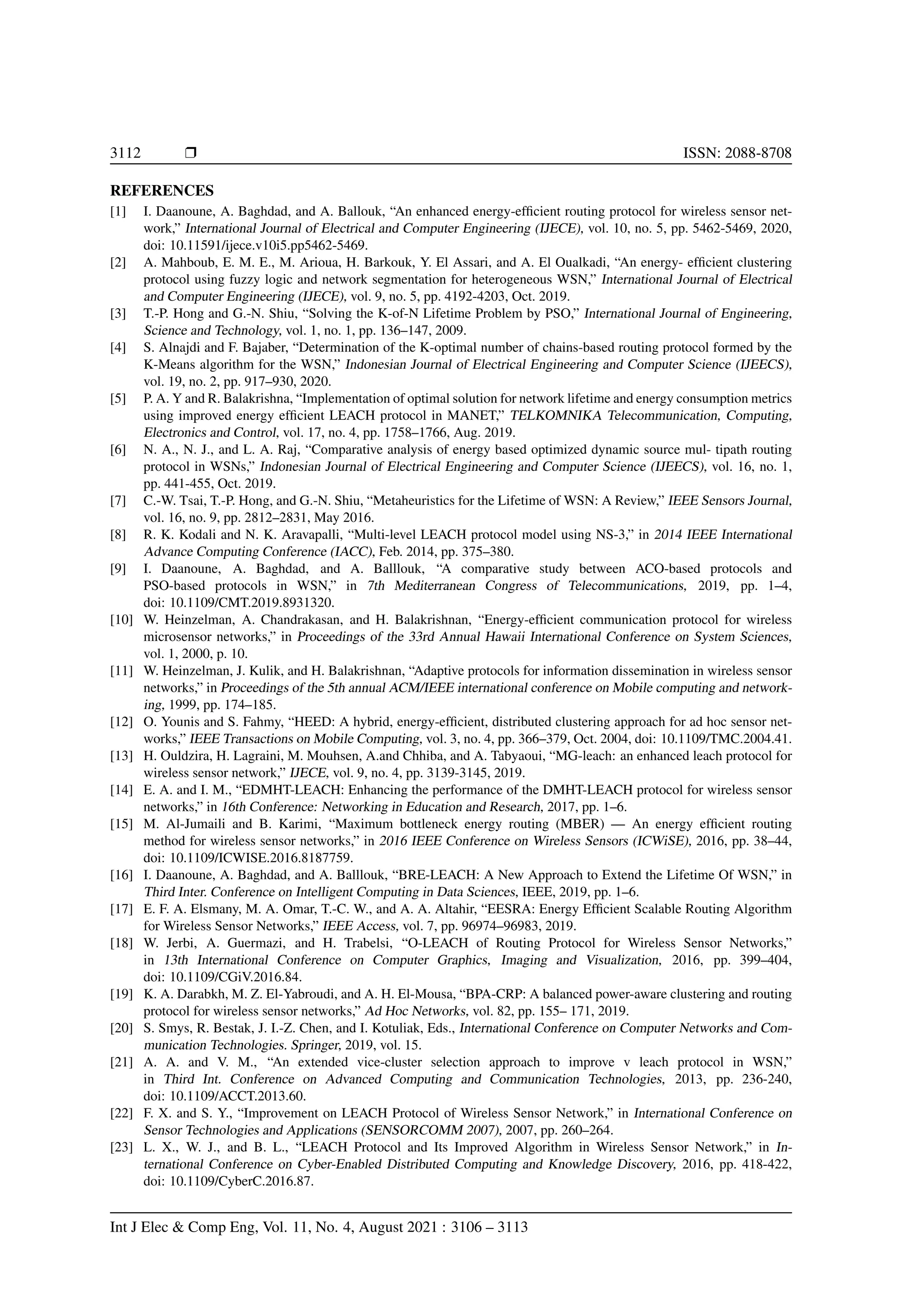 3112 r ISSN: 2088-8708
REFERENCES
[1] I. Daanoune, A. Baghdad, and A. Ballouk, “An enhanced energy-efficient routing protocol for wireless sensor net-
work,” International Journal of Electrical and Computer Engineering (IJECE), vol. 10, no. 5, pp. 5462-5469, 2020,
doi: 10.11591/ijece.v10i5.pp5462-5469.
[2] A. Mahboub, E. M. E., M. Arioua, H. Barkouk, Y. El Assari, and A. El Oualkadi, “An energy- efficient clustering
protocol using fuzzy logic and network segmentation for heterogeneous WSN,” International Journal of Electrical
and Computer Engineering (IJECE), vol. 9, no. 5, pp. 4192-4203, Oct. 2019.
[3] T.-P. Hong and G.-N. Shiu, “Solving the K-of-N Lifetime Problem by PSO,” International Journal of Engineering,
Science and Technology, vol. 1, no. 1, pp. 136–147, 2009.
[4] S. Alnajdi and F. Bajaber, “Determination of the K-optimal number of chains-based routing protocol formed by the
K-Means algorithm for the WSN,” Indonesian Journal of Electrical Engineering and Computer Science (IJEECS),
vol. 19, no. 2, pp. 917–930, 2020.
[5] P. A. Y and R. Balakrishna, “Implementation of optimal solution for network lifetime and energy consumption metrics
using improved energy efficient LEACH protocol in MANET,” TELKOMNIKA Telecommunication, Computing,
Electronics and Control, vol. 17, no. 4, pp. 1758–1766, Aug. 2019.
[6] N. A., N. J., and L. A. Raj, “Comparative analysis of energy based optimized dynamic source mul- tipath routing
protocol in WSNs,” Indonesian Journal of Electrical Engineering and Computer Science (IJEECS), vol. 16, no. 1,
pp. 441-455, Oct. 2019.
[7] C.-W. Tsai, T.-P. Hong, and G.-N. Shiu, “Metaheuristics for the Lifetime of WSN: A Review,” IEEE Sensors Journal,
vol. 16, no. 9, pp. 2812–2831, May 2016.
[8] R. K. Kodali and N. K. Aravapalli, “Multi-level LEACH protocol model using NS-3,” in 2014 IEEE International
Advance Computing Conference (IACC), Feb. 2014, pp. 375–380.
[9] I. Daanoune, A. Baghdad, and A. Balllouk, “A comparative study between ACO-based protocols and
PSO-based protocols in WSN,” in 7th Mediterranean Congress of Telecommunications, 2019, pp. 1–4,
doi: 10.1109/CMT.2019.8931320.
[10] W. Heinzelman, A. Chandrakasan, and H. Balakrishnan, “Energy-efficient communication protocol for wireless
microsensor networks,” in Proceedings of the 33rd Annual Hawaii International Conference on System Sciences,
vol. 1, 2000, p. 10.
[11] W. Heinzelman, J. Kulik, and H. Balakrishnan, “Adaptive protocols for information dissemination in wireless sensor
networks,” in Proceedings of the 5th annual ACM/IEEE international conference on Mobile computing and network-
ing, 1999, pp. 174–185.
[12] O. Younis and S. Fahmy, “HEED: A hybrid, energy-efficient, distributed clustering approach for ad hoc sensor net-
works,” IEEE Transactions on Mobile Computing, vol. 3, no. 4, pp. 366–379, Oct. 2004, doi: 10.1109/TMC.2004.41.
[13] H. Ouldzira, H. Lagraini, M. Mouhsen, A.and Chhiba, and A. Tabyaoui, “MG-leach: an enhanced leach protocol for
wireless sensor network,” IJECE, vol. 9, no. 4, pp. 3139-3145, 2019.
[14] E. A. and I. M., “EDMHT-LEACH: Enhancing the performance of the DMHT-LEACH protocol for wireless sensor
networks,” in 16th Conference: Networking in Education and Research, 2017, pp. 1–6.
[15] M. Al-Jumaili and B. Karimi, “Maximum bottleneck energy routing (MBER) — An energy efficient routing
method for wireless sensor networks,” in 2016 IEEE Conference on Wireless Sensors (ICWiSE), 2016, pp. 38–44,
doi: 10.1109/ICWISE.2016.8187759.
[16] I. Daanoune, A. Baghdad, and A. Balllouk, “BRE-LEACH: A New Approach to Extend the Lifetime Of WSN,” in
Third Inter. Conference on Intelligent Computing in Data Sciences, IEEE, 2019, pp. 1–6.
[17] E. F. A. Elsmany, M. A. Omar, T.-C. W., and A. A. Altahir, “EESRA: Energy Efficient Scalable Routing Algorithm
for Wireless Sensor Networks,” IEEE Access, vol. 7, pp. 96974–96983, 2019.
[18] W. Jerbi, A. Guermazi, and H. Trabelsi, “O-LEACH of Routing Protocol for Wireless Sensor Networks,”
in 13th International Conference on Computer Graphics, Imaging and Visualization, 2016, pp. 399–404,
doi: 10.1109/CGiV.2016.84.
[19] K. A. Darabkh, M. Z. El-Yabroudi, and A. H. El-Mousa, “BPA-CRP: A balanced power-aware clustering and routing
protocol for wireless sensor networks,” Ad Hoc Networks, vol. 82, pp. 155– 171, 2019.
[20] S. Smys, R. Bestak, J. I.-Z. Chen, and I. Kotuliak, Eds., International Conference on Computer Networks and Com-
munication Technologies. Springer, 2019, vol. 15.
[21] A. A. and V. M., “An extended vice-cluster selection approach to improve v leach protocol in WSN,”
in Third Int. Conference on Advanced Computing and Communication Technologies, 2013, pp. 236-240,
doi: 10.1109/ACCT.2013.60.
[22] F. X. and S. Y., “Improvement on LEACH Protocol of Wireless Sensor Network,” in International Conference on
Sensor Technologies and Applications (SENSORCOMM 2007), 2007, pp. 260–264.
[23] L. X., W. J., and B. L., “LEACH Protocol and Its Improved Algorithm in Wireless Sensor Network,” in In-
ternational Conference on Cyber-Enabled Distributed Computing and Knowledge Discovery, 2016, pp. 418-422,
doi: 10.1109/CyberC.2016.87.
Int J Elec & Comp Eng, Vol. 11, No. 4, August 2021 : 3106 – 3113
 