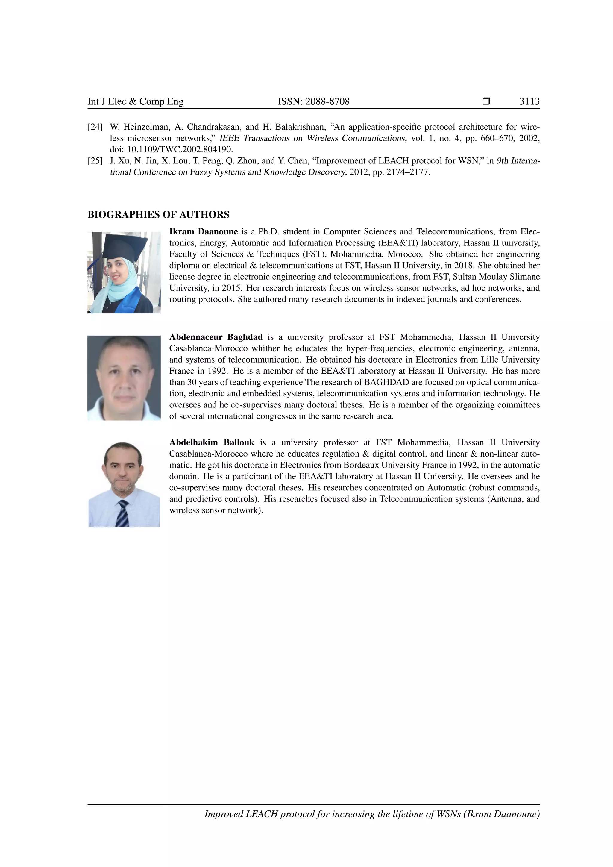 Int J Elec & Comp Eng ISSN: 2088-8708 r 3113
[24] W. Heinzelman, A. Chandrakasan, and H. Balakrishnan, “An application-specific protocol architecture for wire-
less microsensor networks,” IEEE Transactions on Wireless Communications, vol. 1, no. 4, pp. 660–670, 2002,
doi: 10.1109/TWC.2002.804190.
[25] J. Xu, N. Jin, X. Lou, T. Peng, Q. Zhou, and Y. Chen, “Improvement of LEACH protocol for WSN,” in 9th Interna-
tional Conference on Fuzzy Systems and Knowledge Discovery, 2012, pp. 2174–2177.
BIOGRAPHIES OF AUTHORS
Ikram Daanoune is a Ph.D. student in Computer Sciences and Telecommunications, from Elec-
tronics, Energy, Automatic and Information Processing (EEA&TI) laboratory, Hassan II university,
Faculty of Sciences & Techniques (FST), Mohammedia, Morocco. She obtained her engineering
diploma on electrical & telecommunications at FST, Hassan II University, in 2018. She obtained her
license degree in electronic engineering and telecommunications, from FST, Sultan Moulay Slimane
University, in 2015. Her research interests focus on wireless sensor networks, ad hoc networks, and
routing protocols. She authored many research documents in indexed journals and conferences.
Abdennaceur Baghdad is a university professor at FST Mohammedia, Hassan II University
Casablanca-Morocco whither he educates the hyper-frequencies, electronic engineering, antenna,
and systems of telecommunication. He obtained his doctorate in Electronics from Lille University
France in 1992. He is a member of the EEA&TI laboratory at Hassan II University. He has more
than 30 years of teaching experience The research of BAGHDAD are focused on optical communica-
tion, electronic and embedded systems, telecommunication systems and information technology. He
oversees and he co-supervises many doctoral theses. He is a member of the organizing committees
of several international congresses in the same research area.
Abdelhakim Ballouk is a university professor at FST Mohammedia, Hassan II University
Casablanca-Morocco where he educates regulation & digital control, and linear & non-linear auto-
matic. He got his doctorate in Electronics from Bordeaux University France in 1992, in the automatic
domain. He is a participant of the EEA&TI laboratory at Hassan II University. He oversees and he
co-supervises many doctoral theses. His researches concentrated on Automatic (robust commands,
and predictive controls). His researches focused also in Telecommunication systems (Antenna, and
wireless sensor network).
Improved LEACH protocol for increasing the lifetime of WSNs (Ikram Daanoune)
 