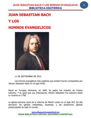 JUAN SEBASTIAN BACH Y LOS HIMNOS EVANGELICOS                                   1
                BIBLIOTECA ESOTERIKA

JUAN SEBASTIAN BACH
Y LOS
HIMNOS EVANGELICOS




      11 DE SEPTIEMBRE DE 2012

      Los himnos evangélicos más sublimes que existen fueron compuestos por
Johann Sebastian Bach en el siglo XVIII.


Nació en Turingia, Alemania, en 1685. Su padre fue maestro de música
luterano. Y al, igual que sus antecesores, Johann Sebastian fue luterano hasta
su muerte en 1750.


La iglesia luterana nació de la reforma de Martín Lutero en el siglo XVI. De ella
derivaron las iglesias metodistas, bautistas, y las posteriores iglesias
pentecostales de todo el mundo.

                         www.gftaognosticaespiritual.org
          GRAN BIBLIOTECA VIRTUAL ESOTERICA ESPIRITUAL
 