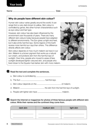 1 Read the text and complete the sentences.
a. Skin colour is controlled by .
b. The Sun harmful rays.
c. Skin colour depends on the of melanin.
d. Melanin the skin from the harmful rays of sunlight.
e. People with lighter skin have melanin.
2 Search the Internet or magazines for photos of three famous people with different skin
colour. Write their names and the continent they come from.
dark skin medium skin light skin
Why do people have different skin colour?
Human skin colour varies greatly around the world. It can
range from a very dark brown to yellow. Skin colour is
controlled by genes, like other human characteristics such
as eye colour and hair type.
However, skin colour has also been influenced by the
environment over thousands of years. There are many
different skin colours today because people have adapted
to different environments. The Sun gives us light and heat,
but it also emits harmful rays. Some regions of the Earth
receive more harmful sun rays than others. This difference
directly affects skin colour.
Skin colour depends on how much melanin we have in our
skin. Melanin is a brown pigment that works as a natural
sun cream, and protects skin from the harmful rays of
sunlight. Over time, people who moved to areas of less
sunlight developed lighter coloured skin, and people who
lived closer to the Equator had darker skin with more melanin.
Natural Science 3
8 Photocopiable material © 2014 Santillana Educación, S.L./Richmond Publishing
Your body
Name Date
EXTENSION
 