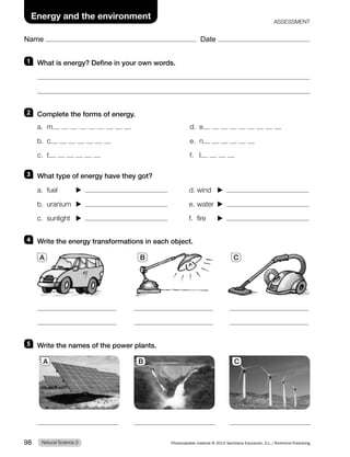 Name Date
Energy and the environment
ASSESSMENT
1 What is energy? Define in your own words.
2 Complete the forms of energy.
a. m
b. c
c. t
d. e
e. n
f. l
3 What type of energy have they got?
a. fuel d. wind
b. uranium e. water
c. sunlight f. fire
4 Write the energy transformations in each object.
A B C
5 Write the names of the power plants.
A B C
Natural Science 3
98 Photocopiable material © 2014 Santillana Educación, S.L./Richmond Publishing
 