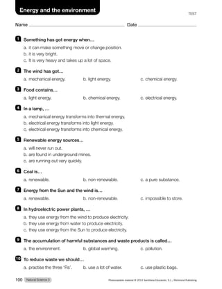 Name Date
Energy and the environment
TEST
1 Something has got energy when…
a. it can make something move or change position.
b. it is very bright.
c. It is very heavy and takes up a lot of space.
2 The wind has got…
a. mechanical energy. b. light energy. c. chemical energy.
3 Food contains…
a. light energy. b. chemical energy. c. electrical energy.
4 In a lamp, …
a. mechanical energy transforms into thermal energy.
b. electrical energy transforms into light energy.
c. electrical energy transforms into chemical energy.
5 Renewable energy sources…
a. will never run out.
b. are found in underground mines.
c. are running out very quickly.
6 Coal is…
a. renewable. b. non-renewable. c. a pure substance.
7 Energy from the Sun and the wind is…
a. renewable. b. non-renewable. c. impossible to store.
8 In hydroelectric power plants, …
a. they use energy from the wind to produce electricity.
b. they use energy from water to produce electricity.
c. they use energy from the Sun to produce electricity.
9 The accumulation of harmful substances and waste products is called…
a. the environment. b. global warming. c. pollution.
10 To reduce waste we should…
a. practise the three ‘Rs’. b. use a lot of water. c. use plastic bags.
Natural Science 3
100 Photocopiable material © 2014 Santillana Educación, S.L./Richmond Publishing
 