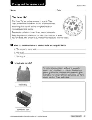 Name Date
Energy and the environment
INVESTIGATE
1 What do you do at home to reduce, reuse and recycle? Write.
a. We reduce by using less .
b. We reuse .
c. We recycle .
2 How do you recycle?
To make recycling easier, we have to separate
our rubbish into different containers. For example,
plastic goes in one container and cardboard goes
in another. How many different containers are there
where you live? Draw and colour.
plastic bag
cardboard box
The three 'Rs'
The three ‘Rs’ are reduce, reuse and recycle. They
help us take care of the Earth and its limited resources.
Reducing what we use means using fewer natural
resources and less energy.
Reusing things twice or many times means less waste.
Recycling converts used items back into raw materials to make
new products. This preserves our natural resources and reduces waste.
Natural Science 3
Photocopiable material © 2014 Santillana Educación, S.L./Richmond Publishing 101
 