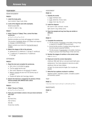 Natural Science 3
102
Answer key
YOUR BODY
REINFORCEMENT
PAGE 6
1. Label the body parts.
top to bottom: head, trunk, limbs.
2. Look at the diagram and write examples.
Model answer (MA)
a. brain; b. heart; c. leg.
PAGE 7
3. Write T (true) or F (false). Then, correct the false
sentences.
a. T; b. F; c. F; d. T; e. T; f. F.
Nutrition provides your body with energy and nutrients.
The process of sensitivity allows us to detect and respond
to changes in the environment.
Melanin protects your body from the harmful rays of
sunlight.
4. Match the stages of life to the pictures.
A. adolescence; B. childhood; C. old age; D. adulthood.
t 
st
childhood; 2nd
adolescence; 3rd
adulthood;
4th
old age.
EXTENSION
PAGE 8
1. Read the text and complete the sentences.
a. Skin colour is controlled by genes.
b. The Sun emits harmful rays.
c. Skin colour depends on the amount of melanin.
d. Melanin protects the skin from the harmful rays of
sunlight.
e. People with lighter skin have less melanin.
2. Search the Internet or magazines for photos of three
famous people with different skin colour.
Open answer (OA)
PAGE 9
1. Write T (true) or F (false).
a. T; b. T; c. F; d. T; e. F; f. F.
2. Have you ever broken a bone or do you know someone
who has?
MA
My friend Ana.
Her humerus.
She fell.
It took two months.
ASSESSMENT
PAGE 10
1. Classify the words.
a. head: forehead, face.
b. trunk: abdomen, thorax, back.
c. limbs: hand, leg, foot, arm.
2. Label the diagram.
left column: brain, stomach, muscle.
right column: lung, kidney, bone.
3. Draw two people and say how they are similar or
different.
OA
PAGE 11
4. Complete the sentences.
a. The life process of sensitivity is the ability of living things
to respond to changes in the environment.
b. During the life process of nutrition living things take in
food and absorb essential nutrients.
c. The life process of reproduction is the ability of all living
things to produce new living things of their own kind.
5. Number the stages of nutrition in the correct order.
order: b, d, a, c.
6. Read and circle the correct description.
childhood: Milk teeth fall out, and permanent teeth grow.
adolescence: Your body prepares to become an adult.
adulthood: We can have children.
old age: Our bones become fragile. Our muscles are
weaker.
7. Write the four systems involved in nutrition.
digestive system, respiratory system, circulatory system
and excretory system.
TEST
PAGE 12
CBCBDBDCBD
INVESTIGATE
PAGE 13
OA
 