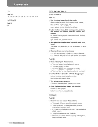 Natural Science 3
104
Answer key
TEST
PAGE 20
1. a; 2. b; 3. a; 4. c; 5. b; 6. a; 7. b; 8. c; 9. a; 10. b.
INVESTIGATE
PAGE 21
OA
FOOD AND NUTRIENTS
REINFORCEMENT
PAGE 22
1. Use the colour key and circle the words.
red: rice, olive oil, pasta, bacon, bread, butter, cheese.
blue: sardines, yoghurt, eggs, milk.
green: grapes, carrots, strawberries, lettuce.
2. Label the food wheel. Write carbohydrates, proteins,
fats, minerals and vitamins, water and exercise, and
calcium.
left column: carbohydrates, water and exercise, minerals
and vitamins.
right column: fats, proteins, calcium.
3. Why are water and exercise in the centre of the food
wheel?
They are in the centre because they are essential for good
health.
4. Match and make correct sentences.
a. A sufficient diet gives you the right amount of energy.
b. A balanced diet gives you the right amount of nutrients.
PAGE 23
5. Read and complete the sentences.
a. You need fats and carbohydrates for energy.
b. You need proteins to grow.
c. You need vitamins and minerals to be healthy.
d. You need fibre for your digestive system to work well.
6. Look at the food. Circle the nutrients they give you.
top row: proteins, proteins, carbohydrates.
bottom row: fats, vitamins, fibre.
7. Tick (✓) the correct sentence.
a. Calcium is a mineral that makes up our bones.
8. Circle the healthier food in each pair of words.
top row: oil, milk, grapes.
bottom row: chicken, bread, tomato.
EXTENSION
PAGE 24
1. Read the text and answer the questions.
a. The people of Naples added tomatoes to pizzas.
b. The ingredients of Pizza Margherita are tomatoes,
mozzarella cheese and basil.
c. It is called Pizza Margherita because Queen Margherita
of Italy loved it.
d. Today pizza is eaten all over the world.
e. Pizza can have many different toppings including tuna,
mushrooms and olives.
 
