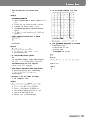 Natural Science 3 105
Answer key
2. Draw and write about your favourite pizza.
OA
PAGE 25
1. Circle the correct words.
a. Based on culture, people eat different foods around the
world.
b. Reindeer meat is an unusual food eaten in Canada.
c. An unusual food eaten in Thailand is insects.
d. Foods like reindeer meat and insects mainly provide
proteins.
e. In England, fruits and nuts are symbols of fertility and
good fortune.
2. Search the Internet for other foods for special
celebrations.
OA
ASSESSMENT
PAGE 26
1. Read the sentences and match.
a. fibre; b. proteins; c. vitamins and minerals;
d. carbohydrates and fats.
2. Is this a healthy breakfast? Explain.
MA
Yes, it is a healthy breakfast. There is protein in the milk,
vitamins in the fruit, and carbohydrates in the cereal.
3. Circle the foods you should eat every day.
milk; fruit; meat; bread; vegetables.
4. What nutrients does each of these foods contain?
a. calcium and proteins; b. fats; c. carbohydrates;
d. vitamins, minerals and fibre; e. proteins;
f. carbohydrates.
5. Cross out the odd food in each food group.
A. milk; B. olive oil; C. carrot.
PAGE 27
6. How much should you eat? Write more or less.
a. If you are overweight, you should eat less.
b. If you are underweight, you should eat more.
c. If you do a lot of exercise, you should eat more.
d. If you are old, you should eat less.
e. If you are young, you should eat more.
7. Find and circle four nutrients. Then, write.
r x p v d s m z
s o g i l a i v
p r o t e i n s
g s w a e t e b
f k t m x y r p
y i p i a n a j
r t a n q d l w
f a t s l c s o
Carbohydrates is missing in the word search.
8. Cross out the least healthy food for each meal.
Write a healthier option.
a. a piece of cake. MA. eggs.
b. chips. MA. bread.
c. a hamburguer. MA. an apple.
TEST
PAGE 28
1. b; 2. a; 3. b; 4. c; 5. a; 6. b; 7. a; 8. a; 9. c; 10. b.
INVESTIGATE
PAGE 29
OA
 
