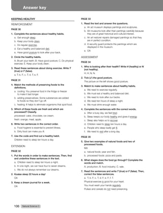 Natural Science 3
106
Answer key
KEEPING HEALTHY
REINFORCEMENT
PAGE 30
1. Complete the sentences about healthy habits.
a. Get enough sleep.
b. Keep your body clean.
c. Do regular exercise.
d. Eat a healthy and balanced diet.
e. Have good posture to look after your back.
2. Circle the healthy habits.
A. Brush your teeth; B. Have good posture; C. Do physical
exercise; E. Keep your body clean.
3. Read these sentences about doing exercise. Write T
(true) or F (false).
a. T; b. F; c. T; d. T; e. F.
PAGE 31
4. Match the methods of preserving foods to the
definitions.
a. cooling: You preserve food in the fridge or freezer
to make it last longer.
b. adding preservatives: Some substances are added
to foods so they don’t go off.
c. heating: It helps to eliminate organisms that spoil food.
5. Which of these foods are fresh and which are
processed? Classify.
processed: cake, chocolate, ice cream.
fresh: orange, meat, apple.
6. Write two sentences in the correct order.
a. Food hygiene is essential to prevent illness.
b. Dirty food can make you ill.
7. Use the code and find out a healthy habit.
Children need to sleep ten hours a day.
EXTENSION
PAGE 32
1. Put the words in order to make sentences. Then, find
and underline these sentences in the text.
a. Children need to sleep ten hours a night.
b. In one night, we can have four to seven dreams.
c. We do not always remember our dreams.
2. Koalas sleep 22 hours a day!
OA
3. Keep a dream journal for a week.
OA
PAGE 33
1. Read the text and answer the questions.
a. An art museum displays paintings and sculptures.
b. Art museums look after their paintings carefully because
they are of great historical and cultural interest.
c. An art restorer repairs damaged paintings so that they
are in perfect condition.
d. A security guard protects the paintings which are
displayed in the museum.
e. OA
ASSESSMENT
PAGE 34
1. Who is looking after their health? Write H (healthy) or N
(not healthy).
H; H; N; N.
2. Tick (✓) the good posture.
The picture on the left shows good posture.
3. Match to make sentences about healthy habits.
a. We need to exercise regularly.
b. We must eat a healthy and balanced diet.
c. We need to look after our backs.
d. We need ten hours of sleep a night.
e. We must drink enough water.
4. Complete the sentences with the correct words.
a. After a busy day, we feel tired.
b. Sleep keeps our body healthy and gives it energy.
c. Sleep also helps us to recover.
d. Children need to sleep ten hours a day.
e. People who sleep badly get ill.
f. We need to rest after a long day.
PAGE 35
5. Give two examples of natural foods and two of
processed foods.
MA
a. natural foods: pear and fish.
b. processed foods: pizza and pasta.
6. What stages does the food go through? Complete the
words and match.
A. production; B. food industry; C. sale.
7. Read the sentences and write T (true) or F (false). Then,
correct the false sentences.
a. T; b. F; c. T; d. F; e. F; f. T.
Physical exercise is good for your heart.
You must wash your hands regularly.
Pulses and cereals do not need preserving.
 
