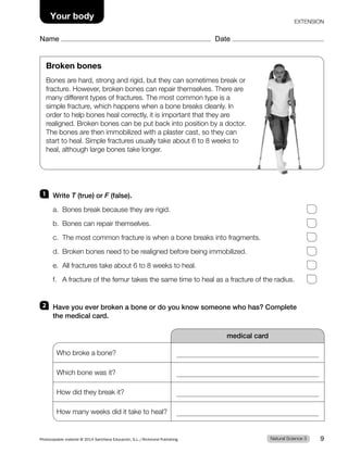 Broken bones
Bones are hard, strong and rigid, but they can sometimes break or
fracture. However, broken bones can repair themselves. There are
many different types of fractures. The most common type is a
simple fracture, which happens when a bone breaks cleanly. In
order to help bones heal correctly, it is important that they are
realigned. Broken bones can be put back into position by a doctor.
The bones are then immobilized with a plaster cast, so they can
start to heal. Simple fractures usually take about 6 to 8 weeks to
heal, although large bones take longer.
1 Write T (true) or F (false).
a. Bones break because they are rigid.
b. Bones can repair themselves.
c. The most common fracture is when a bone breaks into fragments.
d. Broken bones need to be realigned before being immobilized.
e. All fractures take about 6 to 8 weeks to heal.
f. A fracture of the femur takes the same time to heal as a fracture of the radius.
2 Have you ever broken a bone or do you know someone who has? Complete
the medical card.
medical card
Who broke a bone?
Which bone was it?
How did they break it?
How many weeks did it take to heal?
Natural Science 3
Photocopiable material © 2014 Santillana Educación, S.L./Richmond Publishing 9
Name Date
Your body EXTENSION
 