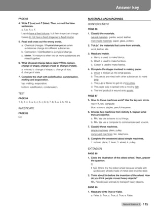 Natural Science 3 115
Answer key
PAGE 83
4. Write T (true) and F (false). Then, correct the false
sentences.
a. T; b. F; c. F.
Liquids have a fixed volume, but their shape can change.
Gases do not have a fixed shape nor a fixed volume.
5. Read and cross out the wrong words.
a. Chemical changes / Physical changes are when
substances change into different substances.
b. Contraction / Combustion is a physical change.
c. Matter / A mixture is when two or more substances are
mixed together.
6. What physical change takes place? Write mixture,
change of shape, change of size or change of state.
a. mixture; b. change of shape; c. change of size;
d. change of state.
7. Complete the chart with solidification, condensation,
melting and evaporation.
top: melting, evaporation.
bottom: solidification, condensation.
TEST
PAGE 84
1. b; 2. c; 3. a; 4. c; 5. c; 6. b; 7. b; 8. a; 9. b; 10. a.
INVESTIGATE
PAGE 85
OA
MATERIALS AND MACHINES
REINFORCEMENT
PAGE 86
1. Classify the materials.
natural materials: granite, wood, leather.
man-made materials: paper, glass, pottery.
2. Tick (✓) the materials that come from animals.
wool, leather, silk.
3. Read and match.
a. Hemp is used to make fabrics.
b. Wood is used to make furniture.
c. Cotton is used to make fabrics.
4. Complete the stages involved in making paper.
a. Wood is broken up into small pieces.
b. The pieces are mixed with other substances to make
pulp.
c. The pulp is filtered to get rid of impurities.
d. The paper pulp is spread onto a moving belt.
e. The final product is wound onto spools.
PAGE 87
5. How do these machines work? Use the key and circle.
red: hi-fi, fan, computer.
blue: scissors, stapler, pencil sharpener.
6. Choose two machines from Activity 5. Explain what
they are used for.
a. MA. We use scissors to cut things.
b. MA. We use a computer to communicate and to work.
7. Classify these machines.
simple machines: pliers, pulley.
compound machines: fan, telephone.
8. Complete the crossword about simple machines.
1. inclined plane; 2. lever; 3. wheel; 4. pulley.
EXTENSION
PAGE 88
1. Circle the illustration of the oldest wheel. Then, answer
the question.
C.
t 
.*UIJOLJUJTUIFPMEFTUXIFFMCFDBVTFXIFFMTXJUI
spokes and wheels made of metal were invented later.
2. Think about life before the invention of the wheel. How
do you think people moved heavy objects?
MA. People used animals to transport heavy objects.
PAGE 89
1. Read and write True or False.
a. False; b. True; c. True; d. True; e. False.
 