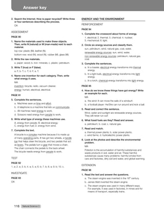 Natural Science 3
116
Answer key
2. Search the Internet. How is paper recycled? Write three
or four sentences describing the process.
OA
ASSESSMENT
PAGE 90
1. Name the materials used to make these objects.
Then, write N (natural) or M (man-made) next to each
material.
top row: plastic (M), leather (N).
bottom row: wool (N), wood (N), rubber (M), glass (M).
2. Write the raw materials.
a. paper: wood; b. iron: minerals; c. plastic: petroleum.
3. Write T (true) or F (false).
a. F; b. T; c. T; d. F; e. T.
4. Name one invention for each category. Then, write
what energy it uses.
MA
invention: bicycle, radio, vacuum cleaner.
energy: human, electrical, electrical.
PAGE 91
5. Complete the sentences.
a. Machines save us time and effort.
b. A telephone is a machine that lets us communicate.
c. All machines need energy to work.
d. Scissors need energy from people to work.
6. Write what type of energy these machines use.
A. energy from people; B. electrical energy;
C. energy from fuel; D. energy from wind.
7. Complete the text.
A bicycle is a complex machine because it is made up
of many operating parts. It has got two wheels, a handle
bar that helps steer the bicycle, and two pedals that act
as levers. The pedals turn a gear that moves a chain.
The chain connects the pedals to the back wheel.
The bicycle needs energy from people to work.
TEST
PAGE 92
1. a; 2. a; 3. b; 4. a; 5. a; 6. b; 7. b; 8. a; 9. b; 10. c.
INVESTIGATE
PAGE 93
OA
ENERGY AND THE ENVIRONMENT
REINFORCEMENT
PAGE 94
1. Complete the crossword about forms of energy.
1. electrical; 2. thermal; 3. chemical; 4. nuclear;
5. mechanical; 6. light.
2. Circle six energy sources and classify them.
sun, petroleum, wind, natural gas, coal, water.
renewable energy sources: sun, wind, water.
non-renewable energy sources: petroleum, natural gas,
coal.
3. Complete the sentences.
a. In a toaster, electrical energy transforms into thermal
energy.
b. In a light bulb, electrical energy transforms into light
energy.
c. In a torch, chemical energy transforms into light energy.
PAGE 95
4. How do we know these things have got energy? Write
an example for each.
MA
a. the wind: It can move the sails of a windsurf.
b. a football player: He/She can run around and kick a ball.
5. Read and correct this sentence.
Wind, water and sunlight are renewable energy sources.
They will never run out!
6. What fossil fuels are they? Read and answer.
a. petroleum; b. coal; c. natural gas.
7. Read and match.
a. thermal power plants; b. solar power plants;
c. wind farms; d. hydroelectric power plants.
8. Look at the photos and describe the environmental
problem.
MA
Pollution is the accumulation of harmful substances and
waste products in soil, water and air. These harmful
substances cause many problems: harmful smoke from
cars and factories, dirty soil and water, and global warming.
EXTENSION
PAGE 96
1. Read the text and answer the questions.
a. The steam engine was invented in the 18th
century.
b. James Watt invented the steam engine.
c. The steam engine was used in many different ways.
For example, it was used in factories, in mines and for
means of transport, especially trains.
 