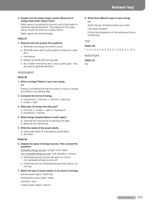 Natural Science 3 117
Answer key
2. Explain how the steam engine works. What kind of
energy does water vapour have?
Water vapour is produced by burning coal to heat water to
extremely high temperatures. The energy from the water
vapour moves the wheel at a steady rhythm.
Water vapour has thermal energy.
PAGE 97
1. Read the text and answer the questions.
a. Windmills use energy from wind to work.
b. Windmills were used to grind grains of wheat and make
flour.
c. mechanical.
d. Modern windmills still have big sails.
e. No, modern wind farms aren’t used to grind grain. They
are used to generate electricity.
ASSESSMENT
PAGE 98
1. What is energy? Define in your own words.
MA
Energy is something that has the power to move or change
the position of something else.
2. Complete the forms of energy.
a. mechanical; b. chemical; c. thermal; d. electrical;
e. nuclear; f. light.
3. What type of energy have they got?
a. chemical; b. nuclear; c. light; d. mechanical;
e. mechanical; f. thermal.
4. Write energy transformations in each object.
A. chemical into mechanical; B. electrical into light;
C. electrical into mechanical.
5. Write the names of the power plants.
A. solar power plant; B. hydroelectric power plant;
C. wind farm.
PAGE 99
6. Classify the types of energy sources. Then, answer the
questions.
renewable energy sources: sunlight, wind, water.
non-renewable energy sources: coal, petroleum, uranium.
a. Renewable energy sources will never run out but
non-renewable energy sources will.
b. Fossil fuels are non-renewable because they will run out
one day.
7. Match the type of power station to its source of energy.
thermal power station: fossil fuels.
hydroelectric power station: water.
wind farm: wind.
nuclear power station: uranium.
8. Write three different ways to save energy.
MA
Switch the tap off while brushing your teeth.
Use public transport.
Control the temperature of the heating and the air
conditioning.
TEST
PAGE 100
1. a; 2. a; 3. b; 4. b; 5. a; 6. b; 7. a; 8. b; 9. c; 10. a.
INVESTIGATE
PAGE 101
OA
 
