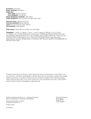 © 2014 by Santillana Educación, S. L. / Richmond Publishing
Avda. de los Artesanos, 6 Tres Cantos. 28760 Madrid
Richmond Publishing is an imprint
of Santillana Educación, S. L.
Printed in Spain
CP: 607227
Richmond Publishing
58 St Aldates
Oxford OX1 ST
United Kingdom
All rights reserved. No part of this work may be reproduced, stored in retrieval system or transmitted in any
form, electronic, mechanical, photocopying or otherwise without the prior permission in writing of the copyright
holders. Any infraction of the rights mentioned would be considered a violation of the intellectual property
(Article 270 of the Penal Code). If you need to photocopy or scan any fragment of this work, contact CEDRO
(Centro Español de Derechos Reprográficos, www.cedro.org).
Art director: José Crespo
Design coordinator: Rosa Marín
Design team:
Cover design: Estudio Pep Carrió
Cover photograph: Leila Méndez
Design development coordinator: Javier Tejeda
Design development: Raúl de Andrés and Jorge Gómez Tobar
Technical director: Ángel García Encinar
Technical coordinators: Marisa Valbuena
Layout: Eva Hernández and Pedro Valencia
Art coordination: Carlos Aguilera
Photo research: Nieves Marinas and Marina de León-Sotelo
Photographs: I. Codina; J. C. Muñoz; J. Jaime; J. Lucas; P. Esgueva; R. Manent; S. Cid; S. Padura;
X. S. Lobato; A. G. E. FOTOSTOCK/Gemena communication, JUNIORS BILDARCHIV, BSIP/B. Boissonnet;
DIGITALVISION; GARCÍA-PELAYO/Juancho; GETTY IMAGES SALES SPAIN/THINKSTOCK, Photos.com Plus;
HIGHRES PRESS STOCK/AbleStock.com; I. PREYSLER; ISTOCKPHOTO/Getty Images Sales Spain,
Natalia Bolshan, Eyematrix; MELBA AGENCY; PHOTODISC; MATTON-BILD; SERIDEC PHOTOIMAGENES CD;
ARCHIVO SANTILLANA.
 